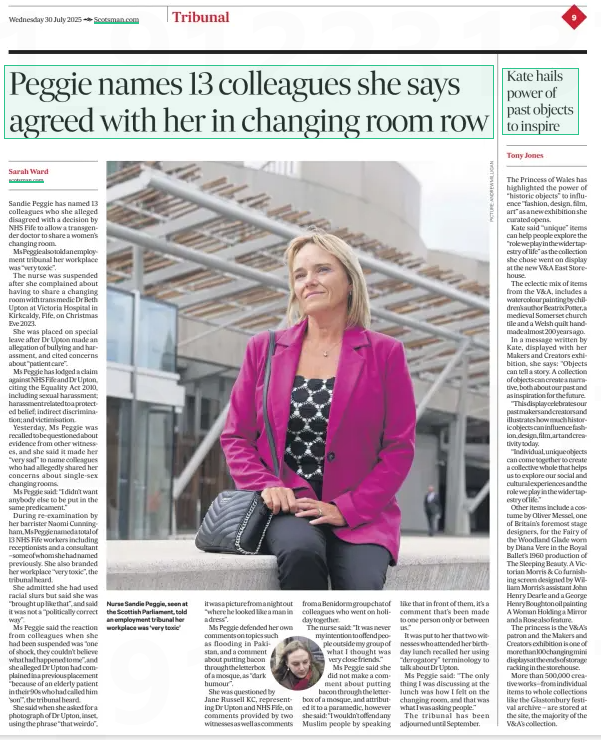 Peggie names 13 colleagues she says agreed with her in changing room row The Scotsman30 Jul 2025Sarah Ward scotsman.com  Nurse Sandie Peggie, seen at the Scottish Parliament, told an employment tribunal her workplace was ‘very toxic’ Sandie Peggie has named 13 colleagues who she alleged disagreed with a decision by NHS Fife to allow a transgender doctor to share a women’s changing room.  Ms peggie also told an employment tribunal her workplace was “very toxic”.  The nurse was suspended after she complained about having to share a changing room with trans medic Dr Beth Upton at Victoria Hospital in Kirkcaldy, Fife, on Christmas Eve 2023.  She was placed on special leave after Dr Upton made an allegation of bullying and harassment, and cited concerns about “patient care”.  Ms Peggie has lodged a claim against NHS Fife and Dr Upton, citing the Equality Act 2010, including sexual harassment; harassment related to a protected belief; indirect discrimination; and victimisation.  Yesterday, Ms Peggie was recalled to be questioned about evidence from other witnesses, and she said it made her “very sad” to name colleagues who had allegedly shared her concerns about single-sex changing rooms.  Ms Peggie said: “I didn’t want anybody else to be put in the same predicament.”  During re-examination by her barrister Naomi Cunningham,ms peggie named a total of 13 NHS Fife workers including receptionists and a consultant –some of whom she had named previously. She also branded her workplace “very toxic”, the tribunal heard.  She admitted she had used racial slurs but said she was “brought up like that”, and said it was not a “politically correct way”.  Ms Peggie said the reaction from colleagues when she had been suspended was “one of shock, they couldn’t believe what had happened tome ”, and she alleged Dr Upton had complained in a previous placement “because of an elderly patient in their 90s who had called him ‘son'”, the tribunal heard.  She said when she asked for a photograph of Dr Upton, inset, using the phrase “that weirdo”, it was a picture from a night out “where he looked like a man in a dress”.  Ms Peggie defended her own comments on topics such as flooding in Pakistan, and a comment about putting bacon through the letter box of a mosque, as “dark humour”.  She was questioned by Jane Russell KC, representing Dr Upton and NHS Fife, on comments provided by two witnesses as well as comments from a Benidorm group chat of colleagues who went on holiday together.  The nurse said: “It was never my intention to off end people outside my group of what I thought was very close friends.”  Ms Peggie said she did not make a comment about putting bacon through the letterbox of a mosque, and attributed it to a paramedic, however she said: “I wouldn’t offend any Muslim people by speaking like that in front of them, it’s a comment that’s been made to one person only or between us.”  It was put to her that two witnesses who attended her birthday lunch recalled her using “derogatory” terminology to talk about Dr Upton.  Ms Peggie said: “The only thing I was discussing at the lunch was how I felt on the changing room, and that was what I was asking people.”  The tribunal has been adjourned until September.  Article Name:Peggie names 13 colleagues she says agreed with her in changing room row Publication:The Scotsman Author:Sarah Ward scotsman.com Start Page:9 End Page:9