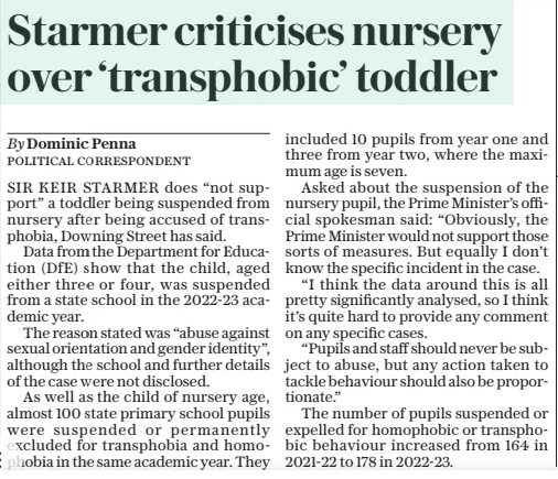 Starmer criticises nursery over ‘transphobic’ toddler The Daily Telegraph1 Apr 2025By Dominic Penna SIR KEIR STARMER does “not support” a toddler being suspended from nursery after being accused of transphobia, Downing Street has said. Data from the Department for Education (DFE) show that the child, aged either three or four, was suspended from a state school in the 2022-23 academic year. The reason stated was “abuse against sexual orientation and gender identity”, although the school and further details of the case were not disclosed. As well as the child of nursery age, almost 100 state primary school pupils were suspended or permanently excluded for transphobia and homophobia in the same academic year. They included 10 pupils from year one and three from year two, where the maximum age is seven. Asked about the suspension of the nursery pupil, the Prime Minister’s official spokesman said: “Obviously, the Prime Minister would not support those sorts of measures. But equally I don’t know the specific incident in the case. “I think the data around this is all pretty significantly analysed, so I think it’s quite hard to provide any comment on any specific cases. “Pupils and staff should never be subject to abuse, but any action taken to tackle behaviour should also be proportionate.” The number of pupils suspended or expelled for homophobic or transphobic behaviour increased from 164 in 2021-22 to 178 in 2022-23. Article Name:Starmer criticises nursery over ‘transphobic’ toddler Publication:The Daily Telegraph Author:By Dominic Penna Start Page:2 End Page:2