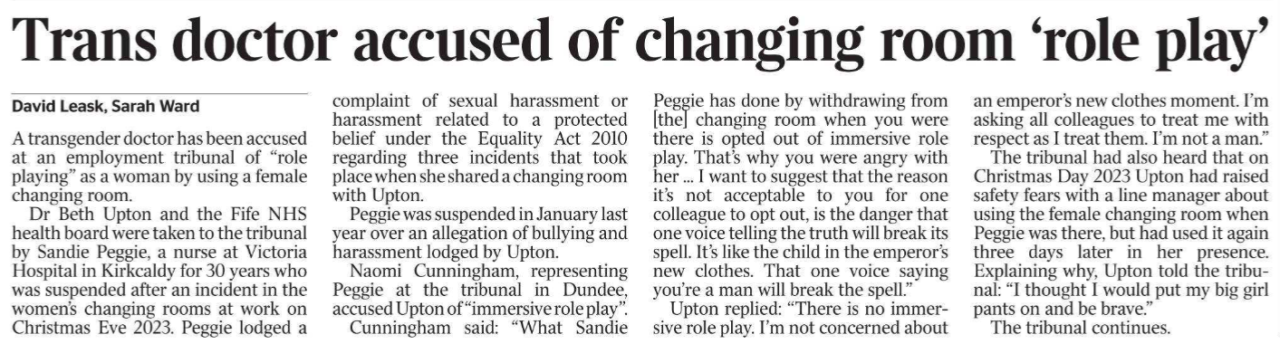 Trans doctor accused of changing room ‘role play’ David Leask, Sarah Ward A transgender doctor has been accused at an employment tribunal of “role playing” as a woman by using a female changing room.  Dr Beth Upton and the Fife NHS health board were taken to the tribunal by Sandie Peggie, a nurse at Victoria Hospital in Kirkcaldy for 30 years who was suspended after an incident in the women’s changing rooms at work on Christmas Eve 2023. Peggie lodged a complaint of sexual harassment or harassment related to a protected belief under the Equality Act 2010 regarding three incidents that took place when she shared a changing room with Upton.  Peggie was suspended in January last year over an allegation of bullying and harassment lodged by Upton.  Naomi Cunningham, representing Peggie at the tribunal in Dundee, accused Upton of “immersive role play”.  Cunningham said: “What Sandie Peggie has done by withdrawing from [the] changing room when you were there is opted out of immersive role play. That’s why you were angry with her ... I want to suggest that the reason it’s not acceptable to you for one colleague to opt out, is the danger that one voice telling the truth will break its spell. It’s like the child in the emperor’s new clothes. That one voice saying you’re a man will break the spell.”  Upton replied: “There is no immersive role play. I’m not concerned about an emperor’s new clothes moment. I’m asking all colleagues to treat me with respect as I treat them. I’m not a man.”  The tribunal had also heard that on Christmas Day 2023 Upton had raised safety fears with a line manager about using the female changing room when Peggie was there, but had used it again three days later in her presence. Explaining why, Upton told the tribunal: “I thought I would put my big girl pants on and be brave.”  The tribunal continues.