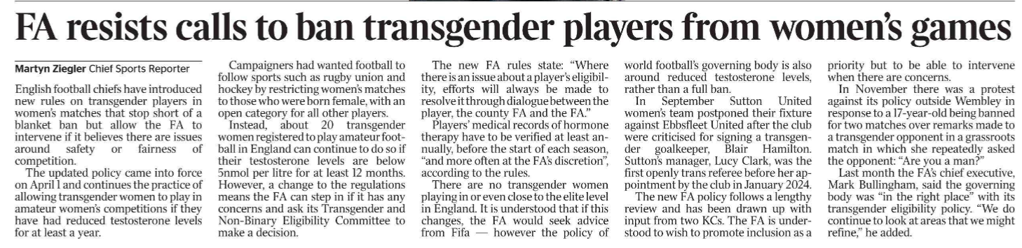 FA resists calls to ban transgender players from women’s games Martyn Ziegler - Chief Sports Reporter English football chiefs have introduced new rules on transgender players in women’s matches that stop short of a blanket ban but allow the FA to intervene if it believes there are issues around safety or fairness of competition. The updated policy came into force on April 1 and continues the practice of allowing transgender women to play in amateur women’s competitions if they have had reduced testosterone levels for at least a year. Campaigners had wanted football to follow sports such as rugby union and hockey by restricting women’s matches to those who were born female, with an open category for all other players. Instead, about 20 transgender women registered to play amateur football in England can continue to do so if their testosterone levels are below 5nmol per litre for at least 12 months. However, a change to the regulations means the FA can step in if it has any concerns and ask its Transgender and Non-Binary Eligibility Committee to make a decision. The new FA rules state: “Where there is an issue about a player’s eligibility, efforts will always be made to resolve it through dialogue between the player, the county FA and the FA.” Players’ medical records of hormone therapy have to be verified at least annually, before the start of each season, “and more often at the FA’s discretion”, according to the rules. There are no transgender women playing in or even close to the elite level in England. It is understood that if this changes, the FA would seek advice from Fifa — however the policy of world football’s governing body is also around reduced testosterone levels, rather than a full ban. In September Sutton United women’s team postponed their fixture against Ebbsfleet United after the club were criticised for signing a transgender goalkeeper, Blair Hamilton. Sutton’s manager, Lucy Clark, was the first openly trans referee before her appointment by the club in January 2024. The new FA policy follows a lengthy review and has been drawn up with input from two KCs. The FA is understood to wish to promote inclusion as a priority but to be able to intervene when there are concerns. In November there was a protest against its policy outside Wembley in response to a 17-year-old being banned for two matches over remarks made to a transgender opponent in a grassroots match in which she repeatedly asked the opponent: “Are you a man?” Last month the FA’s chief executive, Mark Bullingham, said the governing body was “in the right place” with its transgender eligibility policy. “We do continue to look at areas that we might refine,” he added.