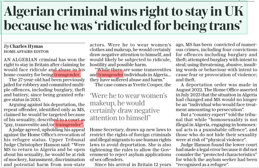 Algerian criminal wins right to stay in UK because he was ‘ridiculed for being trans’ The Daily Telegraph29 Jul 2025By Charles Hymas Home affairs Editor AN ALGERIAN criminal has won the right to stay in Britain after claiming he would face ridicule and abuse in his home country for being transgender.  The 27-year-old had been previously jailed for robbery and committed multiple offences, including burglary, theft and battery, since being granted refugee status in 2013.  Arguing against his deportation, the repeat offender, identified only as MS, claimed he would be targeted because of his sexuality, described to a court as “gay, transvestite and/or transgender”.  A judge agreed, upholding his appeal against the Home Office’s revocation of his refugee status. Upper Tribunal Judge Christopher Hanson said: “Were MS to return to Algeria and be open about his sexuality, he would be at risk of mockery, harassment, discrimination and potential harm from non-state actors. Were he to wear women’s clothes and makeup, he would certainly draw negative attention to himself, and would likely be subjected to ridicule, hostility and possible harm.  “While there are some transvestites and transgender individuals in Algeria... they have suffered abuse and harm.”  The case comes as Yvette Cooper, the  ‘Were he to wear women’s makeup, he would certainly draw negative attention to himself’  Home Secretary, draws up new laws to restrict the rights of foreign criminals and illegal migrants to use human rights laws to avoid deportation. She is also tightening the rules to allow the Government to reject asylum applications of sex offenders.  Since his arrival in Britain 12 years ago, MS has been convicted of numerous crimes, including four convictions for offences including burglary and theft; attempted burglary with intent to steal; using threatening, abusive, insulting words or behaviour with intent to cause fear or provocation of violence; and theft.  A deportation order was made in August 2022. The Home Office asserted in July 2023 that the situation in Algeria had changed and MS would no longer be an “individual who would face treatment amounting to persecution”.  But a “country expert” told the tribunal that while “homosexuality is not illegal in Algeria, engaging in homosexual acts is a punishable offence”, and those who do not hide their sexuality were at risk of “physical violence”.  Judge Hanson found the lower court had made a legal error because it did not consider the “protected characteristics” for which the asylum seeker had been “recognised as a refugee”.