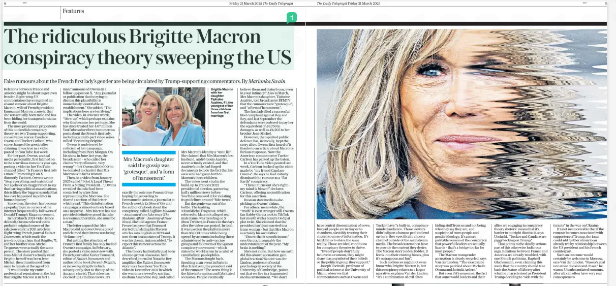 The Brigitte Macron conspiracy theory False rumours about the French first lady’s gender are being circulated by Trump-supporting commentators. By Marianka Swain The Daily Telegraph21 Mar 2025 Relations between France and America might be about to get even frostier. Right-wing US commentators have reignited an absurd rumour about Brigitte Macron, wife of French president Emmanuel Macron: namely, that she was actually born male and has been hiding her transgender status from the world. The most prominent proponents of this outlandish conspiracy theory are two Trump-supporting, conservative voices: Candace Owens and Tucker Carlson, who supercharged the gossip after claiming it was true in a video posted on YouTube last week. For her part, Owens, a social media personality, first latched on to the scurrilous rumour a year ago, posting a video to her YouTube channel titled: “Is France’s first lady a man?” Promoting it on X (formerly Twitter), Owens wrote: “Stop everything and watch this! Not a joke or an exaggeration to say that barring political assassinations, this is likely the biggest scandal that has ever happened in politics in human history.” Since then, the story has become a popular topic in corners of the internet frequented by followers of Donald Trump’s Maga movement. In her March 2024 video (since deleted), Owens referred to the probable original source of the salacious story: a 2021 article in Right-wing French journal Faits et Documents, which made the jaw-dropping claim that Brigitte, 71, and her brother Jean-Michel Trogneux were actually the same person. The story posited that Jean-Michel doesn’t actually exist: Brigitte herself was born JeanMichel, then transitioned from male to female at the age of 30. “I would stake my entire professional reputation on the fact that Brigitte Macron is in fact a man,” announced Owens in a follow-up post on X. “Any journalist or publication that is trying to dismiss this plausibility is immediately identifiable as establishment.” She added: “The implications here are terrifying.” The video, in Owens’s words, “blew up”, which perhaps explains why this became her pet topic. She has since treated her 4.07 million YouTube subscribers to numerous posts about the French first lady, including a multi-part video series called “Becoming Brigitte”. Owens is undeterred by criticism of her campaign, including from Piers Morgan. On his show in June last year, the broadcaster – who called her claims “very offensive, very wrong” – bet Owens $100,000 (to be donated to charity) that Mrs Macron is in fact a woman. Then, in a video from January 2025 called “I Got A Legal Threat From A Sitting President…”, Owens revealed that she had been contacted by a law firm representing the Macrons. She shared a section of that letter which read: “This disinformation campaign is almost entirely based on a negative – Mrs Macron has not provided definitive proof that she is a woman; therefore, she must be a man.” The letter argued that Mrs Macron did not owe Owens proof and claimed that Owens was being “defamatory”. But getting the attention of France’s first family has only fuelled Owens’s campaign. In February, she posted a video interview with French journalist Xavier Poussard, editor of Faits et Documents and author of the book Devenir Brigitte, or Becoming Brigitte (which subsequently shot to the top of the Amazon charts). That video has clocked up 1.7million views. It’s Mrs Macron’s daughter said the gossip was ‘grotesque’, and ‘a form of harassment’ exactly the outcome Poussard was hoping for, according to Emmanuelle Anizon, a journalist at French weekly Le Nouvel Obs and the author of a book about the conspiracy, called L’affaire Madame – Anatomie d’une fake news (The Madame Affair – Anatomy of Fake News). She told Agence FrancePresse last year that Poussard started translating his Macron articles into English in 2023 and sent them to associates of Trump. It was his dream, Anizon added, “to export this rumour across the Atlantic”. The theory had initially just been a home-grown obsession. Selfdescribed journalist Natacha Rey amplified the Faits et Documents story via a four-hour YouTube video in December 2021 in which she was interviewed by spiritual medium Amandine Roy, and called Mrs Macron’s identity a “state lie”. She claimed that Mrs Macron’s first husband, André-Louis Auzière, never actually existed, and that Auzière’s uncle had forged documents to hide the fact that his own wife had given birth to Macron’s three children. The video went viral in the build-up to France’s 2022 presidential election, garnering half a million views before YouTube removed it for violating its guidelines around “fake news”. But the genie was out of the bottle. The hashtag #JeanMichelTrogneux, which referred to Macron’s alleged real male name, was trending on X (then Twitter), in France in the days after the video was posted. In total, it was used on the platform more than 66,000 times while being spread by accounts including those administered by anti-vaccine groups and followers of the QAnon conspiracy movement – which states the world is run by a cabal of cannibalistic paedophiles. The Macrons fought back. Speaking at an event in Paris in March last year, the president said of the rumour: “The worst thing is the false information and fabricated scenarios. People eventually believe them and disturb you, even in your intimacy.” Also in March, Mrs Macron’s daughter, Tiphaine Auzière, told broadcaster BFMTV that the rumours were “grotesque”, and “a form of harassment”. The first lady filed a successful libel complaint against Roy and Rey, and last September the defendants were ordered to pay her the equivalent of £6,750 in damages, as well as £4,205 to her brother Jean-Michel. However, that spirited public defence has, ironically, kept the story alive. Owens first heard of it thanks to an article about Macron’s furious response. Now the American commentator Tucker Carlson has picked up the baton. In a YouTube video posted last week, Carlson backed up the claim made by “my friend Candace Owens”. He says he had initially dismissed the rumour as a “flat Earth” conspiracy. “Then it turns out she’s right – my mind is blown!” declares Carlson, offering no justification for this assertion. Russian state media is also picking up Owens’ claims. For others, meanwhile, the “truth” is even stranger still. Owens fan Gabby Garcia took to TikTok last month with a bizarre Oedipal plot twist. She claimed that the president isn’t just married to a trans woman – but that Mrs Macron is actually his own father. “I know that it sounds insane,” says Garcia, in arguably the understatement of the year. “My brain is melting.” She’s not alone. But how on earth did this absurd accusation gain global traction? Sander van der Linden, professor of social psychology in society at the University of Cambridge, points out that we live in a fragmented media environment. “We don’t have central dissemination of news. Instead people are in tiny echo chambers, slavishly trusting their chosen sources of information. It’s hard for us to share the same reality. Those are ideal conditions for conspiracy theories to thrive. “Even if people don’t fully believe in a rumour, they might share it as a symbol of their beliefs or the political group they support.” Joseph Uscinski, professor of political science at the University of Miami, observes that commentators such as Owens and Tucker have “a built-in, conspiracyminded audience. Those viewers didn’t slip on a banana peel and end up here: they specifically chose a channel outside of the mainstream media. The broadcasters then have to provide the content they desire. The Macron story is ideal fodder. It feeds into their existing biases, plus it’s outrageous and fun”. Such audiences might not even know who Brigitte Macron is, but this conspiracy relates to a larger narrative, explains Van der Linden. “It’s a combination of evil elites hiding stuff from us and not being who they say they are, and suspicion of trans people and gender ideology. It’s a more palatable version of the conspiracy that powerful leaders are actually lizards – that’s a bridge too far for most people.” The Macron transgender accusation is clearly recycled, says Van der Linden. “The exact same story was peddled about Michelle Obama and Jacinda Ardern.” But even if it’s nonsense, the fact that some world leaders and their allies are engaging in conspiracy theory rhetoric means that it’s harder to outright dismiss it, says Uscinski. “Tucker and Candace are piggybacking on Trump.” That points to the deadly serious part of this otherwise ludicrous saga. Relations between France and America are already troubled, with one French politician, Raphaël Glucksmann, even claiming this week that the country should take back the Statue of Liberty after what he characterised as President Trump deciding to “side with the tyrants” in the war on Ukraine. It’s not inconceivable that if the rumour becomes associated with supporters of Trump, the issue could add further strain to an already tricky relationship between the US president and his French counterpart. Such an outcome would certainly be welcome in Moscow, says Van der Linden. “Russia’s goal is to stoke division and chaos,” he warns. Unsubstantiated rumours, after all, can often have very real consequences. Article Name:The Brigitte Macron conspiracy theory Publication:The Daily Telegraph Start Page:4 End Page:4