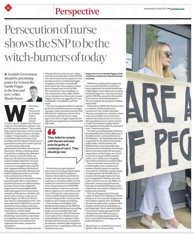 Persecution of nurse shows SNP to be witch burners of today, writes Murdo Fraser ◆ Scottish Government should be prioritising justice for women like Sandie Peggie in the here and now, writes Murdo Fraser The Scotsman30 Jul 2025Murdo Fraser is a Scottish Conservative MSP for Mid-scotland and Fife  While doing some research for the Scottish history podcast which I co-host, called A Thistle With Thorns, I read a newly published academic work on 17th-century Scotland. “The Scottish State and the Experience of Government, c1560-1707, Essays in Honour of Julian Goodare” brings together a collection of contributed pieces looking at the development of Scotland’s institutions of government in the early modern period.  Several articles address the phenomenon of Scottish witch hunts in those times. We know that King James VI and I had something of an obsession with witches; an interest which was taken up with enthusiasm by the Kirk and the Scottish authorities. Innocent women (and the victims were usually women) were dragged to the courts for their supposed dealings with the devil, although in practice their lifestyles and beliefs might just have been out of step with societal norms of the time.  We might think these episodes of witch hunting simply reflect a superstitious backward period in our nation’s history, but more recent events suggest the judgmental strain amongst Scottish authorities against lone women brave enough to challenge the orthodoxy still exists. I refer, of course, to the case of Sandie Peggie, the Fife nurse of more than 30 years unblemished service, who was suspended by NHS Fife because she had the temerity to object to sharing a changing room with a biologically male trans woman, Dr Beth Upton.  I attended the employment tribunal in Dundee last week to better understand for myself the issues at stake. And what I heard that day, and what has been reported in the media, continues to astonish me.  What has come out in evidence thus far indicates that, from the very start, those in positions of leadership within NHS Fife were never interested in acting in an evenhanded manner in considering Peggie’s complaints, but rather immediately took Upton’s side. There appears to have been no proper duty of care by NHS Fife towards their nurse employee, or any consideration of her rights. What’s worse, attempts were then made to smear Peggie’s character, by suggesting she was transphobic, homophobic, and even racist.  The list of management failures exposed by the tribunal thus far grows ever longer. A lengthy media statement issued by NHS Fife had to be withdrawn and rewritten several times, after the first wording appeared to blame Peggie’s legal team for offensive messages being received by NHS Fife’s staff.  They failed to comply with the law and may even be guilty of contempt of court. They should go now  We then had an unprecedented intervention by Scotland’s Information Commissioner, David Hamilton, in relation to the health board’s failure to comply with a decision notice around responses to a Freedom of Information request. In a statement, he complained about “the petulant tone of NHS Fife’s latest statement” and went on to warn that he might have to report them to the Court of Session for contempt of court. To have a public body threatened with criminal charges in this way by another public servant is simply astonishing.  In the background of all this is the fundamental question of why NHS Fife did not comply with the law in providing single-sex accommodation for staff. The recent decision of the UK Supreme Court made it clear what the law said, but the health board continues to dig a hole for itself in the stance it is taking at the tribunal. And this is after Peggie was cleared of any wrongdoing in an internal disciplinary process.  NHS Fife has admitted their legal costs have exceeded £220,000, and the final total is expected to be at least double that. Unlike Peggie, whose legal costs are being funded by supporters, every penny being paid by NHS Fife comes from the pockets of you and me, the Scottish taxpayers. We are paying for the egregious mistakes being made.  The positions of NHS Fife chief executive Carol Potter and the health board members are now simply untenable. They have presided over a situation where large sums of public money have been wasted in the mistreatment of someone who should have been a valued member of staff. They failed to comply with the law and may even be guilty of contempt of court. They should go now.  The other astonishing aspect of this has been the pitiful silence, from Neil Gray, as Health Secretary, and John Swinney as First Minister – the individuals ultimately responsible for the actions of Scotland’s public bodies. If Potter and the Fife NHS Board do not go voluntarily, then Swinney needs to sack them. For too long, failures in Scottish public life have gone unpunished, and the Peggie case is such an extreme example that the Scottish public sector will become a laughing stock if these individuals remain in office.  There is a broader issue here for the Scottish public sector, and that is the question of policy capture by extreme trans activists, which led to public bodies accepting gender self-identification in practice even though it had never been put into legislation. Whether it is in the police, the prison service, the NHS or in education, women and girls have had their spaces invaded by biological males whilst those who raised a complaint were bullied and victimised.  This has all happened on Swinney’s watch. As Deputy First Minister to Nicola Sturgeon, he was more than happy to see these policies applied. Now, thankfully, this case has exposed the weakness of his position, and his inexcusable failure to put things right. Never mind the Scottish Government making apologies for the witches persecuted 400 years ago, it should be starting today by ensuring brave women like Sandie Peggie get the justice they deserve.  Article Name:Persecution of nurse shows SNP to be witch burners of today, writes Murdo Fraser Publication:The Scotsman Author:Murdo Fraser is a Scottish Conservative MSP for Mid-scotland and Fife Start Page:22 End Page:22