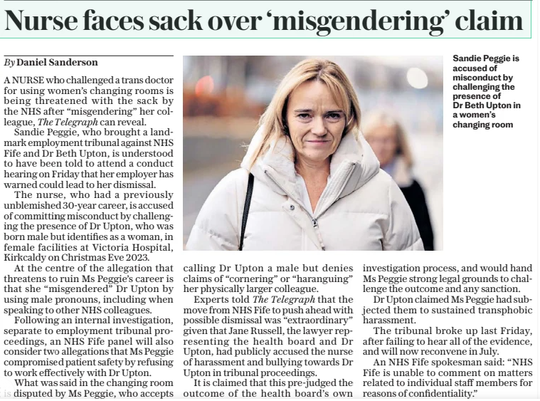 Nurse faces sack over ‘misgendering’ claim The Daily Telegraph17 Feb 2025By Daniel Sanderson Sandie Peggie is accused of misconduct by challenging the presence of Dr Beth Upton in a women’s changing room A NURSE who challenged a trans doctor for using women’s changing rooms is being threatened with the sack by the NHS after “misgendering” her colleague, The Telegraph can reveal. Sandie Peggie, who brought a landmark employment tribunal against NHS Fife and Dr Beth Upton, is understood to have been told to attend a conduct hearing on Friday that her employer has warned could lead to her dismissal. The nurse, who had a previously unblemished 30-year career, is accused of committing misconduct by challenging the presence of Dr Upton, who was born male but identifies as a woman, in female facilities at Victoria Hospital, Kirkcaldy on Christmas Eve 2023. At the centre of the allegation that threatens to ruin Ms Peggie’s career is that she “misgendered” Dr Upton by using male pronouns, including when speaking to other NHS colleagues. Following an internal investigation, separate to employment tribunal proceedings, an NHS Fife panel will also consider two allegations that Ms Peggie compromised patient safety by refusing to work effectively with Dr Upton. What was said in the changing room is disputed by Ms Peggie, who accepts calling Dr Upton a male but denies claims of “cornering” or “haranguing” her physically larger colleague. Experts told The Telegraph that the move from NHS Fife to push ahead with possible dismissal was “extraordinary” given that Jane Russell, the lawyer representing the health board and Dr Upton, had publicly accused the nurse of harassment and bullying towards Dr Upton in tribunal proceedings. It is claimed that this pre-judged the outcome of the health board’s own investigation process, and would hand Ms Peggie strong legal grounds to challenge the outcome and any sanction. Dr Upton claimed Ms Peggie had subjected them to sustained transphobic harassment. The tribunal broke up last Friday, after failing to hear all of the evidence, and will now reconvene in July. An NHS Fife spokesman said: “NHS Fife is unable to comment on matters related to individual staff members for reasons of confidentiality.” Article Name:Nurse faces sack over ‘misgendering’ claim Publication:The Daily Telegraph Author:By Daniel Sanderson Start Page:10 End Page:10