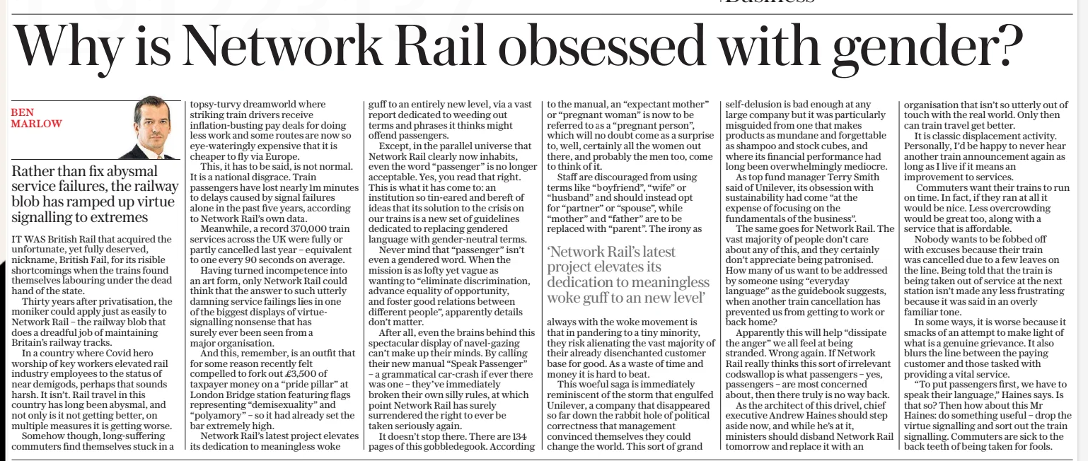 Our trains are a disgrace – so why is Network Rail obsessed with gender? Rather than fix abysmal service failures, the railway blob has ramped up virtue signalling to extremes The Daily Telegraph4 Feb 2025Ben Marlow IT WAS British Rail that acquired the unfortunate, yet fully deserved, nickname, British Fail, for its risible shortcomings when the trains found themselves labouring under the dead hand of the state. Thirty years after privatisation, the moniker could apply just as easily to Network Rail – the railway blob that does a dreadful job of maintaining Britain’s railway tracks. In a country where Covid hero worship of key workers elevated rail industry employees to the status of near demigods, perhaps that sounds harsh. It isn’t. Rail travel in this country has long been abysmal, and not only is it not getting better, on multiple measures it is getting worse. Somehow though, long-suffering commuters find themselves stuck in a topsy-turvy dreamworld where striking train drivers receive inflation-busting pay deals for doing less work and some routes are now so eye-wateringly expensive that it is cheaper to fly via Europe. This, it has to be said, is not normal. It is a national disgrace. Train passengers have lost nearly 1m minutes to delays caused by signal failures alone in the past five years, according to Network Rail’s own data. Meanwhile, a record 370,000 train services across the UK were fully or partly cancelled last year – equivalent to one every 90 seconds on average. Having turned incompetence into an art form, only Network Rail could think that the answer to such utterly damning service failings lies in one of the biggest displays of virtuesignalling nonsense that has surely ever been seen from a major organisation. And this, remember, is an outfit that for some reason recently felt compelled to fork out £3,500 of taxpayer money on a “pride pillar” at London Bridge station featuring flags representing “demisexuality” and “polyamory” – so it had already set the bar extremely high. Network Rail’s latest project elevates its dedication to meaningless woke guff to an entirely new level, via a vast report dedicated to weeding out terms and phrases it thinks might offend passengers. Except, in the parallel universe that Network Rail clearly now inhabits, even the word “passenger” is no longer acceptable. Yes, you read that right. This is what it has come to: an institution so tin-eared and bereft of ideas that its solution to the crisis on our trains is a new set of guidelines dedicated to replacing gendered language with gender-neutral terms. Never mind that “passenger” isn’t even a gendered word. When the mission is as lofty yet vague as wanting to “eliminate discrimination, advance equality of opportunity, and foster good relations between different people”, apparently details don’t matter. After all, even the brains behind this spectacular display of navel-gazing can’t make up their minds. By calling their new manual “Speak Passenger” – a grammatical car-crash if ever there was one – they’ve immediately broken their own silly rules, at which point Network Rail has surely surrendered the right to ever be taken seriously again. It doesn’t stop there. There are 134 pages of this gobbledegook. According to the manual, an “expectant mother” or “pregnant woman” is now to be referred to as a “pregnant person”, which will no doubt come as a surprise to, well, certainly all the women out there, and probably the men too, come to think of it. Staff are discouraged from using terms like “boyfriend”, “wife” or “husband” and should instead opt for “partner” or “spouse”, while “mother” and “father” are to be replaced with “parent”. The irony as ‘Network Rail’s latest project elevates its dedication to meaningless woke guff to an new level’ always with the woke movement is that in pandering to a tiny minority, they risk alienating the vast majority of their already disenchanted customer base for good. As a waste of time and money it is hard to beat. This woeful saga is immediately reminiscent of the storm that engulfed Unilever, a company that disappeared so far down the rabbit hole of political correctness that management convinced themselves they could change the world. This sort of grand self-delusion is bad enough at any large company but it was particularly misguided from one that makes products as mundane and forgettable as shampoo and stock cubes, and where its financial performance had long been overwhelmingly mediocre. As top fund manager Terry Smith said of Unilever, its obsession with sustainability had come “at the expense of focusing on the fundamentals of the business”. The same goes for Network Rail. The vast majority of people don’t care about any of this, and they certainly don’t appreciate being patronised. How many of us want to be addressed by someone using “everyday language” as the guidebook suggests, when another train cancellation has prevented us from getting to work or back home? Apparently this will help “dissipate the anger” we all feel at being stranded. Wrong again. If Network Rail really thinks this sort of irrelevant codswallop is what passengers – yes, passengers – are most concerned about, then there truly is no way back. As the architect of this drivel, chief executive Andrew Haines should step aside now, and while he’s at it, ministers should disband Network Rail tomorrow and replace it with an organisation that isn’t so utterly out of touch with the real world. Only then can train travel get better. It is classic displacement activity. Personally, I’d be happy to never hear another train announcement again as long as I live if it means an improvement to services. Commuters want their trains to run on time. In fact, if they ran at all it would be nice. Less overcrowding would be great too, along with a service that is affordable. Nobody wants to be fobbed off with excuses because their train was cancelled due to a few leaves on the line. Being told that the train is being taken out of service at the next station isn’t made any less frustrating because it was said in an overly familiar tone. In some ways, it is worse because it smacks of an attempt to make light of what is a genuine grievance. It also blurs the line between the paying customer and those tasked with providing a vital service. “To put passengers first, we have to speak their language,” Haines says. Is that so? Then how about this Mr Haines: do something useful – drop the virtue signalling and sort out the train signalling. Commuters are sick to the back teeth of being taken for fools. Article Name:Our trains are a disgrace – so why is Network Rail obsessed with gender? Publication:The Daily Telegraph Author:Ben Marlow Start Page:21 End Page:21