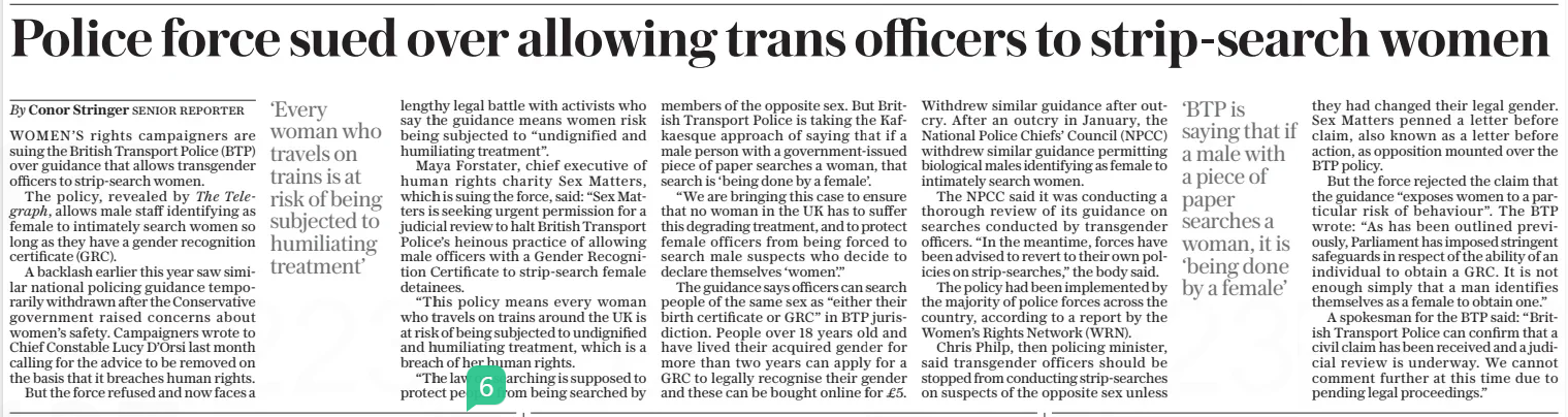 Police force sued over allowing trans officers to strip-search women The Daily Telegraph27 Dec 2024By Conor Stringer Senior reporter WOMEN’S rights campaigners are suing the British Transport Police (BTP) over guidance that allows transgender officers to strip-search women.  The policy, revealed by The Telegraph, allows male staff identifying as female to intimately search women so long as they have a gender recognition certificate (GRC).  A backlash earlier this year saw similar national policing guidance temporarily withdrawn after the Conservative government raised concerns about women’s safety. Campaigners wrote to Chief Constable Lucy D’orsi last month calling for the advice to be removed on the basis that it breaches human rights.  But the force refused and now faces a  ‘Every woman who travels on trains is at risk of being subjected to humiliating treatment’  lengthy legal battle with activists who say the guidance means women risk being subjected to “undignified and humiliating treatment”.  Maya Forstater, chief executive of human rights charity Sex Matters, which is suing the force, said: “Sex Matters is seeking urgent permission for a judicial review to halt British Transport Police’s heinous practice of allowing male officers with a Gender Recognition Certificate to strip-search female detainees.  “This policy means every woman who travels on trains around the UK is at risk of being subjected to undignified and humiliating treatment, which is a breach of her human rights.  “The law on searching is supposed to protect people from being searched by members of the opposite sex. But British Transport Police is taking the Kafkaesque approach of saying that if a male person with a government-issued piece of paper searches a woman, that search is ‘being done by a female’.  “We are bringing this case to ensure that no woman in the UK has to suffer this degrading treatment, and to protect female officers from being forced to search male suspects who decide to declare themselves ‘women’.”  The guidance says officers can search people of the same sex as “either their birth certificate or GRC” in BTP jurisdiction. People over 18 years old and have lived their acquired gender for more than two years can apply for a GRC to legally recognise their gender and these can be bought online for £5.  Withdrew similar guidance after outcry. After an outcry in January, the National Police Chiefs’ Council (NPCC) withdrew similar guidance permitting biological males identifying as female to intimately search women.  The NPCC said it was conducting a thorough review of its guidance on searches conducted by transgender officers. “In the meantime, forces have been advised to revert to their own policies on strip-searches,” the body said.  The policy had been implemented by the majority of police forces across the country, according to a report by the Women’s Rights Network (WRN).  Chris Philp, then policing minister, said transgender officers should be stopped from conducting strip-searches on suspects of the opposite sex unless  ‘BTP is saying that if a male with a piece of paper searches a woman, it is ‘being done by a female’  they had changed their legal gender. Sex Matters penned a letter before claim, also known as a letter before action, as opposition mounted over the BTP policy.  But the force rejected the claim that the guidance “exposes women to a particular risk of behaviour”. The BTP wrote: “As has been outlined previously, Parliament has imposed stringent safeguards in respect of the ability of an individual to obtain a GRC. It is not enough simply that a man identifies themselves as a female to obtain one.”  A spokesman for the BTP said: “British Transport Police can confirm that a civil claim has been received and a judicial review is underway. We cannot comment further at this time due to pending legal proceedings.”  Article Name:Police force sued over allowing trans officers to strip-search women Publication:The Daily Telegraph Author:By Conor Stringer Senior reporter Start Page:6 End Page:6