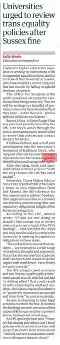 Universities urged to review trans equality policies after Sussex fine The Guardian8 Apr 2025Sally Weale Education correspondent England’s higher education regulator is writing to institutions with transgender equality policies similar to those of the University of Sussex, which was handed a record £585,000 fine last month for failing to uphold freedom of speech. The Office for Students (OfS) said it would not yet name the vicechancellors being contacted, “but we will be writing to a handful of providers where we have identified that they have – on the face of it – similar policies in this area to Sussex”. ne, 15 times larger than any previous penalty levied by the OfS, sent shock waves through the sector, prompting many universities to review their policies and contact lawyers for advice. It followed a three-and-a-half-year investigation into the university’s treatment of Kathleen Stock, who resigned after she became the target of protests over her views on gender identification and transgender rights. After the ruling, Stock said many institutions still had policies “with the very clauses the OfS has ruled against”. Yesterday, Times Higher Education (THE) reported that it had seen a letter to vice-chancellors from Arif Ahmed, the OfS’s director for free speech and academic freedom, that urged universities to consider whether they were meeting their own regulatory obligations in light of the Sussex investigation. According to the THE, Ahmed wrote: “If you are not doing so already, I encourage you to review relevant policies in light of the OfS’s findings … and consider the steps you may need to take to ensure the university is meeting its regulatory obligations in these areas. “We took action to ensure that students … are exposed to a wide range of academic thought and argument. Our action also ensures that academic staff can teach and research lawful topics with confidence, even if they are controversial.” The OfS ruling focused on a trans and non-binary equality policy statement passed in 2018, which it said had “a chilling effect” that could result in self-censorship by staff and students. One clause required academics to “positively represent trans people and trans lives” in course materials. Sussex is planning to take legal action to overturn the fine. It claimed the findings meant it was now all but impossible for universities to prevent abuse, harassment or bullying. An OfS spokesperson said: “None of this means providers can’t have policies which set out how they will protect students from harassment – indeed, our new harassment condition will require them to do so.” Article Name:Universities urged to review trans equality policies after Sussex fine Publication:The Guardian Author:Sally Weale Education correspondent Start Page:19 End Page:19