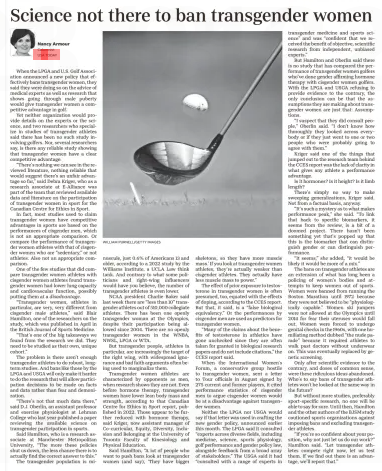 Science not there to ban transgender women USA TODAY US Edition27 Dec 2024Nancy Armour Columnist WILLIAM PURNELL/GETTY IMAGES When the LPGA and U.S. Golf Association announced a new policy that effectively bans transgender women, they said they were doing so on the advice of medical experts as well as research that shows going through male puberty would give transgender women a competitive advantage in golf.  Yet neither organization would provide details on the experts or the science, and two researchers who specialize in studies of transgender athletes said there has been no such study involving golfers. Nor, several researchers say, is there any reliable study showing that transgender women have a clear competitive advantage.  “There’s nothing we can see in the reviewed literature, nothing reliable that would suggest there‘s an unfair advantage so far,” said Debra Kriger, who as a research associate at E-Alliance was part of the team that reviewed available data and literature on the participation of transgender women in sport for the Canadian Centre for Ethics in Sport.  In fact, most studies used to claim transgender women have competitive advantages in sports are based on the performances of cisgender men, which is not an appropriate comparison. Or compare the performance of transgender women athletes with that of cisgender women who are “sedentary,” or not athletes. Also not an appropriate comparison.  One of the few studies that did compare transgender women athletes with cisgender women athletes found transgender women had lower lung capacity and cardiovascular function, possibly putting them at a disadvantage.  “Transgender women, athletes in particular, are very, very different from cisgender male athletes,” said Blair Hamilton, one of the researchers on the study, which was published in April in the British Journal of Sports Medicine.  “That’s one of the big takeaways we found from the research we did. They need to be studied as their own, unique cohort.”  The problem is there aren’t enough transgender athletes to do robust, longterm studies. And bans like those by the LPGA and USGA will only make it harder to do the research that will allow participation decisions to be made on facts and data rather than fear and demonization.  “There’s not that much data there,” said D.J. Oberlin, an assistant professor and exercise physiologist at Lehman College who last year published a paper reviewing the available science on transgender participation in sports.  Said Hamilton, who is a research associate at Manchester Metropolitan University, “The more these policies shut us down, the less chance there is to actually find the correct answer to this.”  The transgender population is minuscule, just 0.6% of Americans 13 and older, according to a 2022 study by the Williams Institute, a UCLA Law think tank. And contrary to what some politicians and right-wing influencers would have you believe, the number of transgender athletes is even lower.  NCAA president Charlie Baker said last week there are “less than 10” transgender athletes out of 510,000 collegiate athletes. There has been one openly transgender woman at the Olympics, despite their participation being allowed since 2004. There are no openly transgender women in the WNBA, NWSL, LPGA or WTA.  But transgender people, athletes in particular, are increasingly the target of the right wing, with widespread ignorance and bad faith arguments often being used to marginalize them.  Transgender women athletes are characterized by opponents as men, when research shows they are not. Even before hormone therapy, transgender women have lower lean body mass and strength, according to that Canadian Centre for Ethics in Sport report, published in 2022. Those appear to be further reduced with hormone therapy, said Kriger, now assistant manager of Co-curricular, Equity, Diversity, Inclusion and Belonging at the University of Toronto Faculty of Kinesiology and Physical Education.  Said Hamilton, “A lot of people who want to push bans look at transgender women (and say), ‘They have bigger skeletons, so they have more muscle mass.’ If you look at transgender women athletes, they’re actually weaker than cisgender athletes. They actually have less muscle mass to power.”  The effect of prior exposure to testosterone in transgender women is often presumed, too, equated with the effects of doping, according to the CCES report. But that, it said, is a “false biological equivalency.” Or the performances by cisgender men are used as predictors for transgender women.  “Many of the claims about the benefits of testosterone in athletics have gone unchecked since they are often taken for granted in biological research papers and do not include citations,” the CCES report said.  When the International Women’s Forum, a conservative group hostile to transgender women, sent a letter to Tour officials in August signed by 275 current and former players, it cited performance statistics of cisgender men to argue cisgender women would be at a disadvantage against transgender women.  Neither the LPGA nor USGA would say if that letter was used in crafting the new gender policy, announced earlier this month. The LPGA said it consulted “experts across diverse fields, including medicine, science, sports physiology, golf performance and gender policy law, alongside feedback from a broad array of stakeholders.” The USGA said it had “consulted with a range of experts in transgender medicine and sports science” and was “confident that we received the benefit of objective, scientific research from independent, unbiased experts.”  But Hamilton and Oberlin said there is no study that has compared the performance of transgender women golfers who’ve done gender affirming hormone therapy with cisgender women golfers. With the LPGA and USGA refusing to provide evidence to the contrary, the only conclusion can be that the assumptions they are making about transgender women are just that: Assumptions.  “I suspect that they did consult people,” Oberlin said. “I don’t know how thoroughly they looked across everybody or if they just went to one or two people who were probably going to agree with them.”  Kriger said one of the things that jumped out to the research team behind the CCES report was the lack of clarity in what gives any athlete a performance advantage.  Is it hormones? Is it height? Is it limb length?  There’s simply no way to make sweeping generalizations, Kriger said. Not from a factual basis, anyway.  “It’s such a mystery as to what makes performance peak,” she said. “To link that back to specific biomarkers, it seems from the review, is a bit of a doomed project. There hasn’t been something yet that’s popped up that this is the biomarker that can distinguish gender or can distinguish performance.  “It seems,” she added, “it would be likely it would be more of a mix.”  The bans on transgender athletes are an extension of what has long been a policing of women’s bodies and attempts to keep women out of sports. Women were banned from running the Boston Marathon until 1972 because they were not believed to be “physiologically capable.” Women ski jumpers were not allowed at the Olympics until 2014 for fear their uteruses would fall out. Women were forced to undergo genital checks in the 1960s, with one humiliating method dubbed “the nude parade” because it required athletes to walk past doctors without underwear on. This was eventually replaced by genetic screening.  Only after scientific evidence to the contrary, and doses of common sense, were these ridiculous ideas abandoned. Who’s to say bans of transgender athletes won’t be looked at the same way in the future?  But without more studies, preferably sport-specific research, no one will be able to say for sure. Until then, Hamilton and the other authors of the BJSM study cautioned sports organizations against imposing bans and excluding transgender athletes.  “If you’re so confident about your position, why not just let us do our work?” Hamilton said. “Let transgender athletes compete right now, let us test them. If we find out there is an advantage, we’ll report that.”  Article Name:Science not there to ban transgender women Publication:USA TODAY US Edition Author:Nancy Armour Columnist Start Page:5C End Page:5C