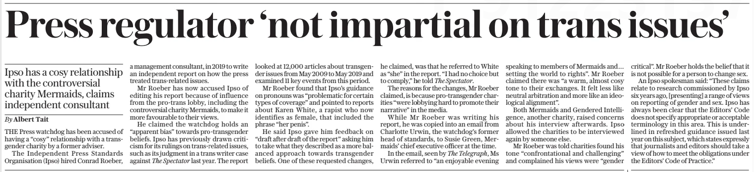 Press regulator ‘not impartial on trans issues’ Ipso has a cosy relationship with the controversial charity Mermaids, claims independent consultant The Daily Telegraph31 Jan 2025By Albert Tait THE Press watchdog has been accused of having a “cosy” relationship with a transgender charity by a former adviser.  The Independent Press Standards Organisation (Ipso) hired Conrad Roeber, a management consultant, in 2019 to write an independent report on how the press treated trans-related issues.  Mr Roeber has now accused Ipso of editing his report because of influence from the pro-trans lobby, including the controversial charity Mermaids, to make it more favourable to their views.  He claimed the watchdog holds an “apparent bias” towards pro-transgender beliefs. Ipso has previously drawn criticism for its rulings on trans-related issues, such as its judgment in a trans writer case against The Spectator last year. The report looked at 12,000 articles about transgender issues from May 2009 to May 2019 and examined 11 key events from this period.  Mr Roeber found that Ipso’s guidance on pronouns was “problematic for certain types of coverage” and pointed to reports about Karen White, a rapist who now identifies as female, that included the phrase “her penis”.  He said Ipso gave him feedback on “draft after draft of the report” asking him to take what they described as a more balanced approach towards transgender beliefs. One of these requested changes, he claimed, was that he referred to White as “she” in the report. “I had no choice but to comply,” he told The Spectator.  The reasons for the changes, Mr Roeber claimed, is because pro-transgender charities “were lobbying hard to promote their narrative” in the media.  While Mr Roeber was writing his report, he was copied into an email from Charlotte Urwin, the watchdog’s former head of standards, to Susie Green, Mermaids’ chief executive officer at the time.  In the email, seen by The Telegraph, Ms Urwin referred to “an enjoyable evening speaking to members of Mermaids and… setting the world to rights”. Mr Roeber claimed there was “a warm, almost cosy tone to their exchanges. It felt less like neutral arbitration and more like an ideological alignment”.  Both Mermaids and Gendered Intelligence, another charity, raised concerns about his interview afterwards. Ipso allowed the charities to be interviewed again by someone else.  Mr Roeber was told charities found his tone “confrontational and challenging” and complained his views were “gender critical”. Mr Roeber holds the belief that it is not possible for a person to change sex.  An Ipso spokesman said: “These claims relate to research commissioned by Ipso six years ago, [presenting] a range of views on reporting of gender and sex. Ipso has always been clear that the Editors’ Code does not specify appropriate or acceptable terminology in this area. This is underlined in refreshed guidance issued last year on this subject, which states expressly that journalists and editors should take a view of how to meet the obligations under the Editors’ Code of Practice.”  Article Name:Press regulator ‘not impartial on trans issues’ Publication:The Daily Telegraph Author:By Albert Tait Start Page:10 End Page:10