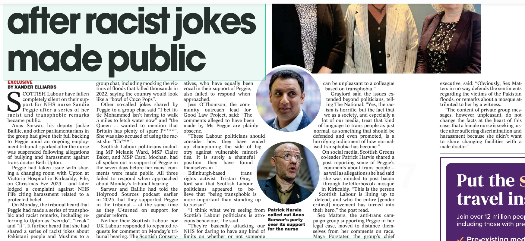 Labour silent on support for nurse after racist jokes made public The National (Scotland)30 Jul 2025EXCLUSIVE BY XANDER ELLIARDS BY JANE MCLEOD SCOTTISH Labour have fallen completely silent on their support for NHS nurse Sandie Peggie after a series of her racist and transphobic remarks became public.  Anas Sarwar, his deputy Jackie Baillie, and other parliamentarians in the group had given their full backing to Peggie amid an ongoing employment tribunal, sparked after the nurse was suspended following allegations of bullying and harassment against trans doctor Beth Upton.  Peggie had taken issue with sharing a changing room with Upton at Victoria Hospital in Kirkcaldy, Fife, on Christmas Eve 2023 – and later lodged a complaint against NHS Fife citing harassment related to a protected belief.  On Monday, the tribunal heard that Peggie had made a series of transphobic and racist remarks, including referring to Upton as “weirdo”, “freak” and “it”. It further heard that she had shared a series of racist jokes about Pakistani people and Muslims to a group chat, including mocking the victims of floods that killed thousands in 2022, saying the country would look like a “bowl of Coco Pops”.  Other so-called jokes shared by Peggie to a group chat said “I bet little Mohammed isn’t having to walk 3 miles to fetch water now” and “the Queen … wanted to mention that Britain has plenty of spare P **** ”. She was also accused of using the racist slur “Ch***”.  Scottish Labour politicians including MP Melanie Ward, MSP Claire Baker, and MSP Carol Mochan, had all spoken out in support of Peggie in the seven days before her racist comments were made public. All three failed to respond when approached about Monday’s tribunal hearing.  Sarwar and Baillie had told the Holyrood Sources podcast earlier in 2025 that they supported Peggie in the tribunal – at the same time as they U-turned on support for gender reform.  Neither their Scottish Labour nor UK Labour responded to repeated requests for comment on Monday’s tribunal hearing. The Scottish Conservatives,  who have equally been vocal in their support of Peggie, also failed to respond when approached.  Jess O’Thomson, the community outreach lead for Good Law Project, said: “The comments alleged to have been made by Ms Peggie are plainly obscene.  “These Labour politicians should consider how they have ended up championing the side of bigotry against vulnerable minorities. It is surely a shameful position they have found themselves in.”  Edinburgh-based trans rights activist Tristan Grayford said that Scottish Labour politicians appeared to believe that “being transphobic is more important than standing up to racism”.  “I think what we’re seeing from Scottish Labour politicians is atrocious behaviour,” he said.  “They’re basically attacking our NHS for daring to have any kind of limits on whether or not someone  executive, said: “Obviously, Sex Matters in no way defends the sentiments regarding the victims of the Pakistan floods, or remarks about a mosque attributed to her by a witness.  “The content of private group messages, however unpleasant, do not change the facts at the heart of this case: that a female nurse is seeking justice after suffering discrimination and harassment because she didn’t want to share changing facilities with a male doctor.”  SANDIE Peggie yesterday named 13 colleagues who she alleged disagreed with a decision by NHS Fife to allow a transgender doctor to share a women’s changing room. Peggie also told an employment tribunal her workplace was “very toxic”.  The nurse was suspended after she complained about having to share a changing room with trans medic Dr Beth Upton at Victoria Hospital in Kirkcaldy, Fife, on Christmas Eve 2023.  She was placed on special leave after Upton made an allegation of bullying and harassment, and cited concerns about “patient care”.  Peggie has lodged a claim against NHS Fife and Dr Upton, citing the Equality Act 2010, including sexual harassment; harassment related to a protected belief; indirect discrimination; and victimisation.  Yesterday, Peggie was recalled to be questioned about evidence from other witnesses. She said it made her “very sad” to name colleagues who had allegedly shared her concerns about single-sex changing rooms. “I didn’t want anybody else to be put in the same predicament,” she said.  During re-examination by her barrister Naomi Cunningham, Peggie named 13 NHS Fife workers including receptionists and a consultant – some of whom she had named previously.  She also branded her workplace “very toxic”, the tribunal heard. She admitted she had used racial slurs but said she was “brought up like that”.  She claimed it did not cause offence within the community where she lived, including neighbours from Chinese and Pakistani backgrounds.  Peggie said the reaction from colleagues when she had been suspended was “one of shock”. She alleged Upton had complained in a previous placement “because of an elderly patient in their 90s who had called him ‘son’”, the tribunal heard.  She said when she asked for a photograph of Upton using the phrase “that weirdo”, it was a picture from a night out “where he looked like a man in a dress”.  Peggie defended her own comments on topics such as flooding in Pakistan, and a comment about putting bacon through the letterbox of a mosque, as “dark humour”. She was questioned by Jane Russell KC, representing Upton and NHS Fife, on comments provided by two witnesses as well as comments from a Benidorm group chat of colleagues who went on holiday together.  The nurse said: “It was never my intention to offend people outside my group of what I thought was very close friends.”  Peggie said she did not make a comment about putting bacon through the letterbox of a mosque, and attributed it to a paramedic.  However she said: “I wouldn’t offend any Muslim people by speaking like that in front of them, it’s a comment that’s been made to one person only or between us.”  She said she had “a fear of it being built” because she was “frightened of Sharia law”, and had an objection to “illegal immigrants”, the tribunal heard.  It was put to Peggie that two witnesses who attended her birthday lunch recalled her using “derogatory” terminology to talk about Dr Upton.  Peggie said: “The only thing I was discussing at the lunch was how I felt on the changing room, and that was what I was asking people.”  The lawyer said a colleague withdrew from the Benidorm group chat, saying Peggie was “relentless in her nastiness”, and that Upton “does not deserve the hate campaign that is obviously being waged not only by Sandie but other staff as well”, the tribunal heard.  Russell said: “You were waging a hate campaign against Dr Upton, weren’t you?” Peggie replied: “No.” Asked if she believed trans people were “pretending” to access single-sex spaces, Peggie said: “I don’t have any bad feelings about trans people, I just don’t believe they should be in the women’s changing room. I still believe a trans woman is a man.”  Another message was put to Peggie, where she said “those policies are a ... minefield, been looking at menstrual privacy stuff as well”, the tribunal heard.  Russell said: “Was this detail about the menstrual flood a cover to disguise the fact the only reason you went to the changing room was to confront Upton?” Peggie said: “No.”  The tribunal was adjourned until September.  Article Name:Labour silent on support for nurse after racist jokes made public Publication:The National (Scotland) Author:EXCLUSIVE BY XANDER ELLIARDS BY JANE MCLEOD Start Page:10 End Page:10