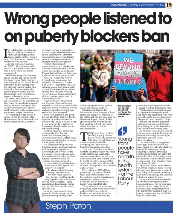 Wrong people listened to on puberty blockers ban The National (Scotland)17 Dec 2024Steph Paton  Trans people are spoken about but not to by the mainstream press IN indefinitely extending the ban on puberty blockers for trans young people, Labour have enacted the first piece of anti-LGBT legislation to come from Westminster in 36 years.  And like the ban on teaching of LGBTQ+ identities enacted in 1988, it is grounded in little more than a moral panic that harms young people.  Health Secretary Wes Streeting claims that the decision to extend the Conservative Party’s ban on something which is a reversible and safe means to give young people the time and space to decide what is right for them was taken after receiving expert advice. But the Government’s own consultation process tells another story.  If, as the Government’s proponents are so quick to say, we must take the heat out of the so-called transgender debate, the route to doing so must surely be through expert opinion and by listening to the experiences of young trans people themselves.  Yet skipping through the list of names invited to respond to the Government’s targeted consultation on the indefinite ban, a number of chosen invitees are objectively the last people who should be near such a consultation – anti-trans organisations, conversion therapy advocates and groups with ties to far-right American evangelism.  The list of groups and organisations invited to take part included charity the LGB Alliance, which was labelled by the Global Project Against Hate and Extremism (GPAHE) as a hate group in 2022.  GPAHE – which was formed by two former members of the respected US Southern Poverty Law Center – highlighted the LGB Alliance among other groups such as the Official Proud Boys Ireland and the Iona Institute as setting out to “demean, harass, and inspire violence against people based on their identity traits”.  The Government also invited the Bayswater Support Group to respond – a favourite go-to of the far right that pushes conversion therapy and advocates abuse toward trans youth “for their own good”.  Posts from parents in the group have detailed how they faced being reported by a school counsellor because “my [child] is fearful living in our home, we have refused to buy certain [boys’] clothes and we restrained [them]”.  Another Bayswater committee member admitted that her trans child was now living in accommodation for LGBTQ+ abuse survivors, describing it as “a church for the gender faithful”.  Yet despite soliciting opinions from hate groups and organisations with no practical experience in delivering health services for the transgender community, you may be surprised to learn that the final result of the consultation still opposed the introduction of a permanent ban on puberty blockers to the tune of 59% against, and just 27% in support.  So who exactly is Streeting listening to on this issue?  Even the much-flaunted Cass Review – itself currently being ripped to shreds the world over by medical experts – never recommended anything as foul as the path that Streeting ultimately chose to take.  As on any issue around trans people in Britain, our perspective is almost entirely missing in the mainstream press; always spoken about, but never so much to.  Streeting might frame this intervention in the language of hard truths and doing it for the good of the kids (much like the parents of the Bayswater Support Group do) but speak with those affected by the ban, and they will tell you exactly where Streeting can put his faux sympathies.  TRANS Kids Deserve Better (TKDB), a group of trans youths, released a statement following the indefinite ban announcement, and while occupying the space outside Streeting’s constituency office.  They said: “We know that there’s no truth that this decision was made on the basis of our safety. If he was concerned about our safety, or actually took the time to listen to us, he would be making decisions that would allow us to move through the world in the ways we want to be seen and as we are.”  Even Labour’s LGBT affiliate group explicitly blocked the sole trans committee member from having input into the organisation’s response to the ban, which ultimately was an exercise in handwringing and little else.  Those with lived experience of being trans, those who have accessed and benefitted from puberty blockers, are sidelined in service to rhetoric that undermines the  Young trans people have no faith in the health system – or the Labour Party  autonomy of young people and the concept of Gillick competence itself.  This ban is openly discriminatory. It targets only transgender youth, and not young cisgender people who can still readily be prescribed these “dangerous” and “untested” drugs.  And the tiny handful of genderquestioning young people already prescribed puberty blockers will be able to continue accessing them.  All of which raises the question of just how dangerous the Government believes these drugs to actually be while they continue to use them elsewhere.  The reality is that young people looking to access healthcare as a trans person were already effectively banned from doing so, not by anything as crass as Streeting’s politically motivated ban but by the simple fact that NHS waiting times for access to trans healthcare are so astronomical – they effectively lock people out already.  Quite the contrast to the bizarre belief that people are being “rushed” through transition or are pressured into doing so. In a sense, Streeting is just institutionalising a ban that was effectively already in place.  Young trans people have no faith in the healthcare system for that reason and more. Nor do they have any faith in the Labour Party to listen to them, or treat them with the dignity they deserve. Speak to a young trans person, and they’ll tell you that themselves.  Article Name:Wrong people listened to on puberty blockers ban Publication:The National (Scotland) Author:Steph Paton Start Page:19 End Page:19