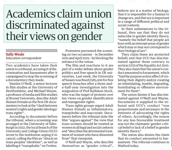 Academics claim union discriminated against their views on gender The Guardian1 Apr 2025Sally Weale Education correspondent Two academics have taken their union to a tribunal, accusing it of discrimination and harassment after it campaigned to stop the screening of a documentary they made. Deirdre O’Neill, a senior lecturer in film studies at the University of Hertfordshire, and Michael Wayne, a professor of media and film studies at Brunel University, describe Adult Human Female as the first UK documentary to look at the “clash between women’s rights and gender ideology/ trans rights”. According to documents before the tribunal, when a screening was arranged at the University of Edinburgh in 2022, the local branch of the University and College Union (UCU) wrote to the institution urging it to cancel, calling the film an “attack on trans peoples’ identities”, as well as labelling it “transphobic” on Twitter. Protesters prevented the screening on two occasions – in December 2022 and April 2023 – by blocking the entrance to the venue. The film and reactions to it are part of a wider debate about gender politics and free speech in UK universities. Last week, the University of Sussex was fined £585,000 for free speech breaches after a three-anda-half-year investigation into the resignation of Prof Kathleen Stock, who was the target of protests over her views on gender identification and transgender rights. Trans rights groups regard Adult Human Female as inflammatory, transphobic and inaccurate. Documents before the tribunal state the film “argues against” the view that trans women should be treated as women in all legal and social contexts and “describes the detrimental treatment of women who have dissented from” that viewpoint. O’Neill and Wayne, who describe themselves as “gender critical”, believe sex is a matter of biology, that it is impossible for a human to change sex, and that sex is important in a range of different political and social contexts. In their submissions to the tribunal, they say that they do not subscribe to gender identity theory, “namely the belief that people are born with an internal sense of gender which may or may not correspond to their biological sex”. They claim these are protected beliefs and that UCU has discriminated against them contrary to section 57(2) of the Equality Act 2010. They also claim that the union’s conduct amounted to harassment, which “had the purpose and/or effect of violating their dignity and/or creating an intimidating, hostile, degrading, humiliating or offensive environment for them”. The union denies it has discriminated against O’Neill and Wayne. Documents it supplied to the tribunal said UCU’s conduct “was proportionate and necessary in the interests of advocating the rights of others. Accordingly, the reason for any less favourable treatment was not the claimants’ gender-critical belief or lack of a belief in gender identity theory.” The union also denies the claim that its conduct amounted to harassment. The tribunal continues in Watford today. Article Name:Academics claim union discriminated against their views on gender Publication:The Guardian Author:Sally Weale Education correspondent Start Page:17 End Page:17