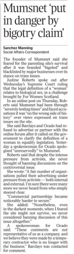 Mumsnet ‘put in danger by bigotry claim’ Sanchez Manning - Social Affairs Correspondent The founder of Mumsnet said she feared for the parenting site’s survival after it was branded “bigoted” and blacklisted by major businesses over its stance on trans issues. Justine Roberts spoke out after Wednesday’s Supreme Court ruling that the legal definition of a “woman” relates to biological sex, in a challenge brought by For Women Scotland. In an online post on Thursday, Roberts said Mumsnet had been through “severely testing times” and faced accusations it was “on the wrong side of history” over views expressed on trans issues on the site. She said Barclays and Ocado had refused to advertise or partner with the online forum after it called on the government to clarify the definition of a woman in equality legislation. Yesterday a spokeswoman for Ocado apologised “unreservedly” to Mumsnet. Roberts said that despite the intense pressure from activists, she never thought of banning discussions on the controversial issue. She wrote: “A fair number of organisations pulled their advertising under pressure from activists — both internal and external. I’m sure there were many more we never heard from who simply steered clear. “Commercial partnerships became noticeably harder to secure.” She added: “Nonetheless, even in the darkest moments, when I feared the site might not survive, we never considered banning discussion of this issue altogether.” A spokeswoman for Ocado said: “These comments are not representative of us as a company, and we believe they were made by a temporary contractor who is no longer with the business.” Barclays was contacted for comment.