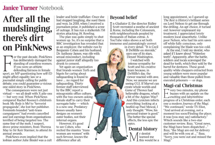 After all the mudslinging, there’s dirt on PinkNews Notebook Janice Turner  Janice Turner For the past decade, PinkNews has deliberately damaged the standing of countless women.  If you were an athlete defending fairness in female sport, an MP questioning how self-ID might affect equality law or a journalist simply calling for public debate, you could guarantee a vicious one-sided story in PinkNews.  The consequences were not just virtual — we all dealt with X pile-ons — but very real. When PinkNews compared Rachel Rooney’s children’s book My Body is Me! to “terrorist propaganda”, she lost her publisher.  Feminists branded “anti-trans campaigners” had events cancelled and lost earnings from organisations terrified of being targeted too. The same fear of the mob, I suspect, drove prime ministers, from Theresa May to Sir Keir Starmer, to attend its annual awards.  PinkNews even implied that the lesbian author Julie Bindel was a cult leader and bride trafficker. Once she had stopped laughing, she sued them and won. In 2018, when I received a journalism prize, it published a scree of outrage. It has run a stalkerish 758 stories attacking JK Rowling.  The plan was quite simply to shut women up. So, it’s no surprise that a BBC investigation has revealed that as an employer, the website run by Benjamin Cohen and his husband, Dr Anthony James, was rife with sexual misconduct, including against junior staff allegedly too drunk to consent.  Yet again an organisation that brands women Terfs and bigots for caring about safeguarding is found to have … no regard for safeguarding. Thirty former staff interviewed by the BBC report a misogynistic office culture, with the two owners asking female staff to carry their surrogate baby — which is a new one. Predatory bosses usually have designs on women’s outer bodies, not their internal organs.  However, it’s good to see Cohen, who recited the mantra “trans women are women” with such fervour, knows the difference after all.