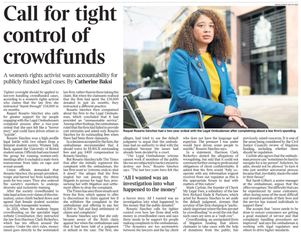 Call for tight control of crowdfunds A women’s rights activist wants accountability for publicly funded legal cases. By Catherine Baksi  Raquel Rosario Sánchez had a two-year ordeal with the Legal Ombudsman after complaining about a law firm’s spending Tighter oversight should be applied to lawyers handling crowdfunded cases, according to a women’s rights activist who claims that the law firm she instructed “burnt through” £34,000 in six months.  Raquel Rosario Sánchez also calls for greater support for lay people engaging with the Legal Ombudsman’s complaint process after a two-year ordeal that she says felt like a “horror story” and could have driven others to “suicide”.  Rosario Sánchez won a high-profile legal battle with two others from a feminist student society, Women Talk Back, against the University of Bristol student union. Officials had sanctioned the group for running women-only meetings after it excluded a male-born transwoman from talks on rape and sexual assault.  Union officials demanded that Rosario Sánchez, the group’s president, resign and barred her from leadership posts for two years. They also ordered the society’s members to undergo diversity and inclusivity training.  After the society crowdfunded to take legal action over claims of discrimination, union chiefs backed down and agreed that female student societies can exclude transgender women.  In 2021, when the students began crowdfunding on the specialist legal website CrowdJustice, they instructed the law firm Harrison Clark Rickerbys, which has ten offices around the country. Under the site’s rules, money raised goes directly to the nominated law firm, rather than to those taking the claim. But when the claimants realised that the firm had spent the £34,000 donated in just six months, they instructed a different practice.  Rosario Sánchez then complained about the firm to the Legal Ombudsman, which concluded that it had provided an “unreasonable service”.  Among other findings, the ombudsman ruled that the firm had failed to provide cost estimates and asked only Rosario Sánchez for its outstanding fees when there had been three claimants.  In a decision accepted by the firm, the ombudsman recommended that it should waive its £8,414.31 outstanding fees and pay £400 compensation to Rosario Sánchez.  But Rosario Sánchez tells The Times that after she initially registered the complaint with the ombudsman, the law firm went to “extreme ends to shut it down”. She alleges that the firm singled her out among the three litigants to pursue for legal fees, pressurising her with litigation and settlement offers to drop the complaint.  The Times has seen three emails sent from the firm, which appear to offer to discontinue its claim against her if she withdrew the complaint to the ombudsman and offering to pay her £1,500 in “full and final settlement of claims and complaints”.  Rosario Sánchez says that she only became aware of the firm’s claim against her when the ombudsman said that it had been told of a judgment in default in the case. The firm, she alleges, had tried to use the default judgment to argue that the ombudsman had no authority to deal with the complaint because the issues had already been decided by a court.  “The Legal Ombudsman scheme cannot work if members of the public like me are subjected to tactics meant to destroy our lives,” Rosario Sánchez says. “The last two years have felt like  a horror story. All I wanted was an investigation into what happened to the money that the public donated.”  Rosario Sánchez calls for tighter control over how law firms deal with money in crowdfunded cases and says there needs to be support for people making complaints to the ombudsman.  ‘All I wanted was an investigation into what happened to the money’  “The dynamics are too asymmetric between the lawyers and the lay client who does not have the language and expertise. The pressure I was under would have driven some people to suicide,” Rosario Sánchez says.  In a statement, Harrison Clark Rickerbys denied the allegations of wrongdoing, but said that it could not comment further owing to professional obligations of client confidentiality. It added that the firm would “fully cooperate with any information request received from our regulator as this is the appropriate forum to deal with matters of this nature”.  Mark Carlisle, the founder of Check My Legal Fees, a subsidiary of the law firm Richard Slade & Partners, which acted for Rosario Sánchez to set aside the default judgment, stresses that scrutiny of law firm charging is “particularly important where the fees are met by crowdfunding” to avoid the risk that such cases are seen as a “cash cow”.  Crowdfunding, an unregulated form of litigation funding that allows claimants to take cases with the help of donations from the public, has previously raised concerns. It is one of the areas being considered by the Civil Justice Council’s review of litigation funding, including whether there should be regulation.  Carlisle also agrees that the ombudsman process can “sometimes be hard to navigate for a lay person”. Solicitors, he adds, should not be allowed “to turn it into just another adversarial process because that, inevitably, stacks the odds in their favour”.  But Sarah Gilbert, a senior manager at the ombudsman, argues that the office recognises “the difficulty that can be experienced by some customers, often during some of the most difficult and stressful periods of their lives and the service has trained individuals to support them”.  She accepts that “more needs to be done to ensure consumers are getting a good standard of service and that complaints handling procedures are improved” and says the ombudsman is working with legal regulators and others to drive higher standards.