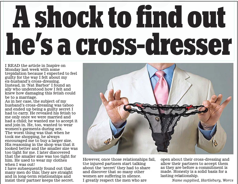 A shock to find out he’s a cross-dresser Daily Mail4 Feb 2025 I READ the article in Inspire on Monday last week with some trepidation because I expected to feel guilty for the way I felt about my ex-husband’s cross-dressing. Instead, in ‘Nat Barbor’ I found an ally who understood how I felt and knew how damaging this fetish could be to a marriage. As in her case, the subject of my husband’s cross-dressing was taboo and ended up being a guilty secret I had to carry. He revealed his fetish to me only once we were married and had a child; he wanted me to accept it and join in. He, too, wanted to wear women’s garments during sex. The worst thing was that when he took me shopping, he always encouraged me to buy a larger size. His reasoning in the shop was that it looked better and the smaller size was too tight for me. I later discovered that the smaller size was too tight for him. He used to wear my clothes when I was out! I have subsequently found out that many men do this; they are straight and in long-term relationships and insist their partner keeps the secret. However, once those relationships fail, the injured partners start talking about the ‘secret’ they had to share and discover that so many other women are suffering in silence. I greatly respect the men who are open about their cross-dressing and allow their partners to accept them as they are before a commitment is made. Honesty is a solid basis for a lasting relationship. Name supplied, Hartlebury, Worcs Article Name:A shock to find out he’s a cross-dresser Publication:Daily Mail Start Page:51 End Page:51 A shock to find out he’s a cross-dresser Daily Mail4 Feb 2025 I READ the article in Inspire on Monday last week with some trepidation because I expected to feel guilty for the way I felt about my ex-husband’s cross-dressing. Instead, in ‘Nat Barbor’ I found an ally who understood how I felt and knew how damaging this fetish could be to a marriage. As in her case, the subject of my husband’s cross-dressing was taboo and ended up being a guilty secret I had to carry. He revealed his fetish to me only once we were married and had a child; he wanted me to accept it and join in. He, too, wanted to wear women’s garments during sex. The worst thing was that when he took me shopping, he always encouraged me to buy a larger size. His reasoning in the shop was that it looked better and the smaller size was too tight for me. I later discovered that the smaller size was too tight for him. He used to wear my clothes when I was out! I have subsequently found out that many men do this; they are straight and in long-term relationships and insist their partner keeps the secret. However, once those relationships fail, the injured partners start talking about the ‘secret’ they had to share and discover that so many other women are suffering in silence. I greatly respect the men who are open about their cross-dressing and allow their partners to accept them as they are before a commitment is made. Honesty is a solid basis for a lasting relationship. Name supplied, Hartlebury, Worcs Article Name:A shock to find out he’s a cross-dresser Publication:Daily Mail Start Page:51 End Page:51