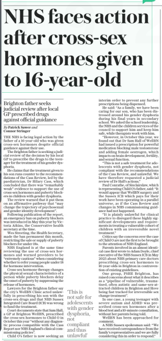NHS faces action after cross-sex hormones given to 16-year-old Brighton father seeks judicial review after local GP prescribed drugs against official guidance The Sunday Telegraph22 Dec 2024By Patrick Sawer and Connor Stringer THE NHS is facing legal action by the father of a 16-year-old who was given cross-sex hormones despite official guidance against their use.  The Brighton father is seeking a judicial review of the decision by his local GP to prescribe the drugs to the teenager for the treatment of his gender dysphoria.  He claims that the treatment given to his son runs counter to the recommendations of the Cass Review, led by the paediatrician, Dr Hilary Cass, which concluded that there was “remarkably weak” evidence to support the use of cross-sex hormones and puberty blockers in children with gender dysphoria.  The review warned that it put them on an affirmative pathway that “may change the trajectory of psychosexual and gender identity development”.  Following publication of the report, an emergency ban on puberty blockers was introduced in May this year by Victoria Atkins, the Conservative health secretary at the time.