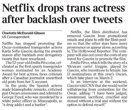 Netflix drops trans actress after backlash over tweets Charlotte McDonald-Gibson - US Correspondent Netflix has stopped promoting the Oscar-nominated transgender actress Karla Sofía Gascón during the awards season after backlash over derogatory tweets that have resurfaced. The 52-year-old Emilia Pérez star, celebrated as the first openly transgender woman nominated for an Academy Award for best actress, faces criticism after a Canadian journalist unearthed old posts from her X account. In the posts, the Spanish actress made Islamophobic remarks, criticised past Oscars ceremonies and referred to George Floyd, who was murdered by a white police officer in Minneapolis, as “a drug addict and a hustler”. Netflix, the film’s distributor, has removed Gascón from promotional emails and plans to edit the film’s posters so that the other stars have more prominence or appear alone, according to The Hollywood Reporter. The company will also not cover the costs of any travel for Gascón to promote the film. Emilia Pérez, which tells the story of a Mexican cartel kingpin, played by Gascón, who transitions to female, has 13 nominations at this year’s Oscars, which take place on March 2. In an interview at the weekend, Gascón told CNN that she would not be withdrawing from contention for the Oscar, adding: “I have been judged, condemned, sacrificed, crucified and stoned without a trial and without the option to defend myself.”