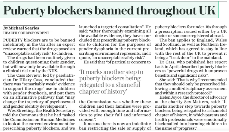 Puberty blockers banned throughout UK The Daily Telegraph12 Dec 2024By Michael Searles HEALTH CORRESPONDENT PUBERTY blockers are to be banned indefinitely in the UK after an expert review warned that the drugs posed an “unacceptable safety risk” to children.  The drugs had been routinely given to children questioning their gender, but will now only be available through a clinical trial run by the NHS.  The Cass Review, led by paediatrician Dr Hilary Cass, concluded that there was “remarkably weak” evidence to support the drugs’ use in children with gender dysphoria, and put them on an affirmative pathway that “may change the trajectory of psychosexual and gender identity development”.  Wes Streeting, the Health Secretary, told the Commons that he had “asked the Commission on Human Medicines to look at the current environment for prescribing puberty blockers, and we launched a targeted consultation”. He said: “After thoroughly examining all the available evidence, they have concluded that prescribing puberty blockers to children for the purposes of gender dysphoria in the current prescribing environment represents, and I quote, ‘an unacceptable safety risk’.”  He said that “of particular concern to  ‘It marks another step to puberty blockers being relegated to a shameful chapter of history’  the Commission was whether these children and their families were provided with enough time and information to give their full and informed consent”.  It means there is now an indefinite ban restricting the sale or supply of puberty blockers for under-18s through a prescription issued either by a UK doctor or someone registered abroad.  The ban applies to England, Wales and Scotland, as well as Northern Ireland, which has agreed to stay in line with the rest of the UK to prevent it being a “back door” to the mainland.  Dr Cass, who published her report back in April, described puberty blockers as “powerful drugs with unproven benefits and significant risks”.  She said: “That is why I recommended that they should only be prescribed following a multi-disciplinary assessment and within a research protocol.”  Helen Joyce, the director of advocacy at the charity Sex Matters, said: “It marks another step towards puberty blockers being relegated to a shameful chapter of history, in which parents and health professionals were emotionally blackmailed into harming children in the name of ‘progress’.”  Article Name:Puberty blockers banned throughout UK Publication:The Daily Telegraph Author:By Michael Searles HEALTH CORRESPONDENT Start Page:11 End Page:11