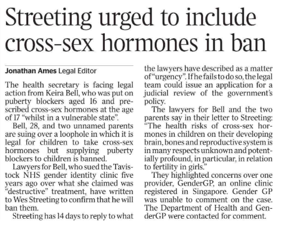 Streeting urged to include cross-sex hormones in ban Jonathan Ames - Legal Editor The health secretary is facing legal action from Keira Bell, who was put on puberty blockers aged 16 and prescribed cross-sex hormones at the age of 17 “whilst in a vulnerable state”.  Bell, 28, and two unnamed parents are suing over a loophole in which it is legal for children to take cross-sex hormones but supplying puberty blockers to children is banned.  Lawyers for Bell, who sued the Tavistock NHS gender identity clinic five years ago over what she claimed was “destructive” treatment, have written to Wes Streeting to confirm that he will ban them.  Streeting has 14 days to reply to what the lawyers have described as a matter of “urgency”. If he fails to do so, the legal team could issue an application for a judicial review of the government’s policy.  The lawyers for Bell and the two parents say in their letter to Streeting: “The health risks of cross-sex hormones in children on their developing brain, bones and reproductive system is in many respects unknown and potentially profound, in particular, in relation to fertility in girls.”  They highlighted concerns over one provider, GenderGP, an online clinic registered in Singapore. Gender GP was unable to comment on the case.  The Department of Health and GenderGP were contacted for comment.