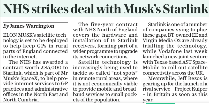 NHS strikes deal with Musk’s Starlink The Daily Telegraph10 Mar 2025By James Warrington ELON MUSK’S satellite technology is set to be deployed to help keep GPS in rural parts of England connected to the internet. The NHS has awarded a contract worth £85,000 to Starlink, which is part of Mr Musk’s Spacex, to help provide internet services to GP practices and administrative offices in the North East and North Cumbria. The five-year contract with NHS North of England covers the hardware and installation of 15 Starlink receivers, forming part of a wider programme to upgrade its network connections. Satellite technology is increasingly being used to tackle so-called “not spots” in remote rural areas, where it is not economically viable to provide mobile and broadband services to small pockets of the population. Starlink is one of a number of companies vying to plug these gaps. Bt-owned EE and Virgin Media O2 are already trialling the technology, while Vodafone last week launched a new joint venture with Texas-based AST Spacemobile to roll out satellite connectivity across the UK. Meanwhile, Jeff Bezos is gearing up for the launch of a rival service – Project Kuiper – in Britain as soon as this year. Article Name:NHS strikes deal with Musk’s Starlink Publication:The Daily Telegraph Author:By James Warrington Start Page:19 End Page:19