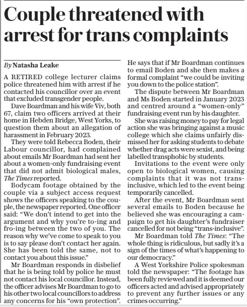 Couple threatened with arrest for trans complaints The Daily Telegraph1 Apr 2025By Natasha Leake A RETIRED college lecturer claims police threatened him with arrest if he contacted his councillor over an event that excluded transgender people. Dave Boardman and his wife Viv, both 67, claim two officers arrived at their home in Hebden Bridge, West Yorks, to question them about an allegation of harassment in February 2023. They were told Rebecca Boden, their Labour councillor, had complained about emails Mr Boardman had sent her about a women-only fundraising event that did not admit biological males, The Times reported. Bodycam footage obtained by the couple via a subject access request shows the officers speaking to the couple, the newspaper reported. One officer said: “We don’t intend to get into the argument and why you’re to-ing and fro-ing between the two of you. The reason why we’ve come to speak to you is to say please don’t contact her again. She has been told the same, not to contact you about this issue.” Mr Boardman responds in disbelief that he is being told by police he must not contact his local councillor. Instead, the officer advises Mr Boardman to go to his other two local councillors to address any concerns for his “own protection”. He says that if Mr Boardman continues to email Boden and she then makes a formal complaint “we could be inviting you down to the police station”. The dispute between Mr Boardman and Ms Boden started in January 2023 and centred around a “women-only” fundraising event run by his daughter. She was raising money to pay for legal action she was bringing against a music college which she claims unfairly dismissed her for asking students to debate whether drag acts were sexist, and being labelled transphobic by students. Invitations to the event were only open to biological women, causing complaints that it was not transinclusive, which led to the event being temporarily cancelled. After the event, Mr Boardman sent several emails to Boden because he believed she was encouraging a campaign to get his daughter’s fundraiser cancelled for not being “trans-inclusive”. Mr Boardman told The Times: “The whole thing is ridiculous, but sadly it’s a sign of the times of what’s happening to our democracy.” A West Yorkshire Police spokesman told the newspaper: “The footage has been fully reviewed and it is deemed our officers acted and advised appropriately to prevent any further issues or any crimes occurring.” Article Name:Couple threatened with arrest for trans complaints Publication:The Daily Telegraph Author:By Natasha Leake Start Page:4 End Page:4