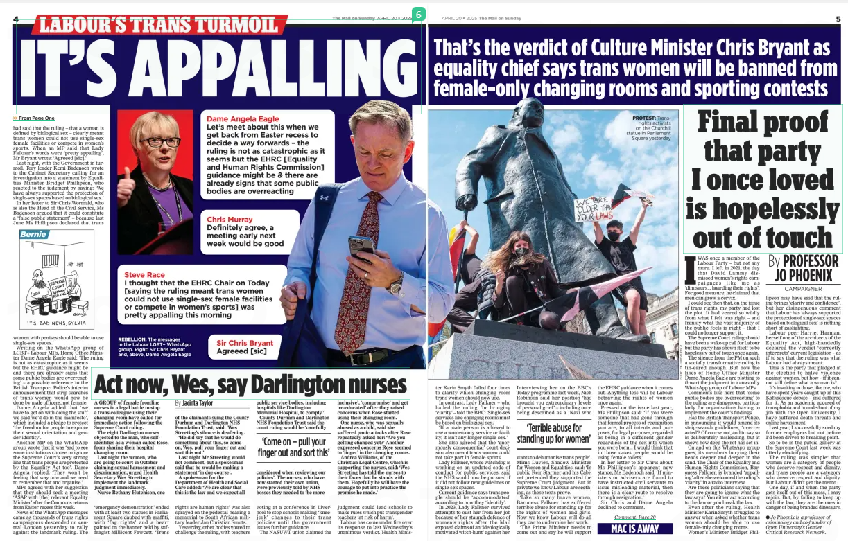 Final proof that party I once loved is hopelessly out of touch The Mail on Sunday20 Apr 2025By PROFESSOR JO PHOENIX ● Jo Phoenix is a professor of criminology and co-founder of Open University’s Gender Critical Research Network. IWAS once a member of the Labour Party – but not any more. I left in 2021, the day that David Lammy dismissed women’s rights campaigners like me as ‘dinosaurs... hoarding their rights’. For good measure, he claimed that men can grow a cervix. I could see then that, on the issue of trans rights, my party had lost the plot. It had veered so wildly from what I felt was right – and frankly what the vast majority of the public feels is right – that I could no longer support it. The Supreme Court ruling should have been a wake-up call for Labour but the party has shown itself to be hopelessly out of touch once again. The silence from the PM on such a socially transformative ruling is tin-eared enough. But now the likes of Home Office Minister Dame Angela Eagle are plotting to thwart the judgment in a cowardly WhatsApp group of Labour MPs. Comments like hers that ‘some public bodies are overreacting’ to the ruling are dangerous, particularly for organisations having to implement the court’s findings. Has the British Transport Police, in announcing it would amend its strip-search guidelines, ‘overreacted’? Of course not, and to say so is deliberately misleading, but it shows how deep the rot has set in. On and on this WhatsApp group goes, its members burying their heads deeper and deeper in the sand. The Chair of the Equality and Human Rights Commission, Baroness Falkner, is branded ‘appalling’ after she welcomed the ruling’s ‘clarity’ in a radio interview. Are these politicians saying that they are going to ignore what the law says? You either act according to the law or you break the law. Even after the ruling, Health Minister Karin Smyth struggled to answer when asked whether trans women should be able to use female-only changing rooms. Women’s Minister Bridget Phillipson may have said that the ruling brings ‘clarity and confidence’, but her disingenuous comment that Labour has ‘always supported the protection of single-sex spaces based on biological sex’ is nothing short of gaslighting. Labour peer Harriet Harman, herself one of the architects of the Equality Act, high-handedly declared the verdict ‘correctly interprets’ current legislation – as if to say that the ruling was what Labour had always meant. This is the party that pledged at the election to halve violence against women, but how – if it cannot still define what a woman is? It’s insulting to those, like me, who have spent years caught up in this Kafkaesque debate – and suffered for it. As an academic accused of transphobia and hounded out of my job with the Open University, I have suffered death threats and online harassment. Last year, I successfully sued my former employers but not before I’d been driven to breaking point. So to be in the public gallery at the Supreme Court last week was utterly electrifying. The ruling was simple: that women are a category of people who deserve respect and dignity, and trans people are a category who deserve respect and dignity. But Labour didn’t get the memo. One day, if and when the party gets itself out of this mess, I may rejoin. But, by failing to keep up with the law, they are the ones in danger of being branded dinosaurs. Article Name:Final proof that party I once loved is hopelessly out of touch Publication:The Mail on Sunday Author:By PROFESSOR JO PHOENIX ● Jo Phoenix is a professor of criminology and co-founder of Open University’s Gender Critical Research Network. Start Page:5 End Page:5