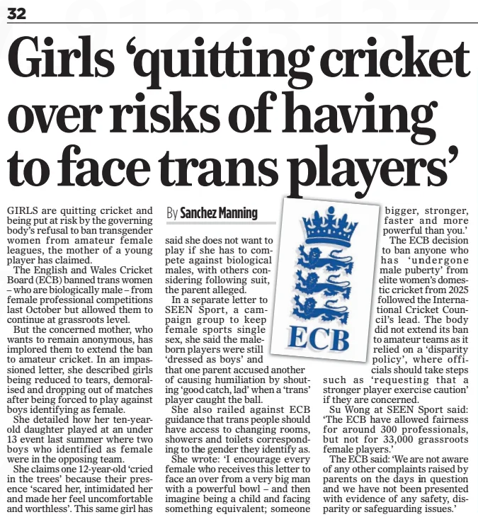 Girls ‘quitting cricket over risks of having to face trans players’ The Mail on Sunday12 Jan 2025By Sanchez Manning GIRLS are quitting cricket and being put at risk by the governing body’s refusal to ban transgender women from amateur female leagues, the mother of a young player has claimed. The English and Wales Cricket Board (ECB) banned trans women – who are biologically male – from female professional competitions last October but allowed them to continue at grassroots level. But the concerned mother, who wants to remain anonymous, has implored them to extend the ban to amateur cricket. In an impassioned letter, she described girls being reduced to tears, demoralised and dropping out of matches after being forced to play against boys identifying as female. She detailed how her ten-yearold daughter played at an under 13 event last summer where two boys who identified as female were in the opposing team. She claims one 12-year-old ‘cried in the trees’ because their presence ‘scared her, intimidated her and made her feel uncomfortable and worthless’. This same girl has said she does not want to play if she has to compete against biological males, with others considering following suit, the parent alleged. In a separate letter to SEEN Sport, a campaign group to keep female sports single sex, she said the maleborn players were still ‘dressed as boys’ and that one parent accused another of causing humiliation by shouting ‘good catch, lad’ when a ‘trans’ player caught the ball. She also railed against ECB guidance that trans people should have access to changing rooms, showers and toilets corresponding to the gender they identify as. She wrote: ‘I encourage every female who receives this letter to face an over from a very big man with a powerful bowl – and then imagine being a child and facing something equivalent; someone bigger, stronger, faster and more powerful than you.’ The ECB decision to ban anyone who has ‘undergone male puberty’ from elite women’s domestic cricket from 2025 followed the International Cricket Council’s lead. The body did not extend its ban to amateur teams as it relied on a ‘disparity policy’, where officials should take steps such as ‘requesting that a stronger player exercise caution’ if they are concerned. Su Wong at SEEN Sport said: ‘The ECB have allowed fairness for around 300 professionals, but not for 33,000 grassroots female players.’ The ECB said: ‘We are not aware of any other complaints raised by parents on the days in question and we have not been presented with evidence of any safety, disparity or safeguarding issues.’ Article Name:Girls ‘quitting cricket over risks of having to face trans players’ Publication:The Mail on Sunday Author:By Sanchez Manning Start Page:32 End Page:32