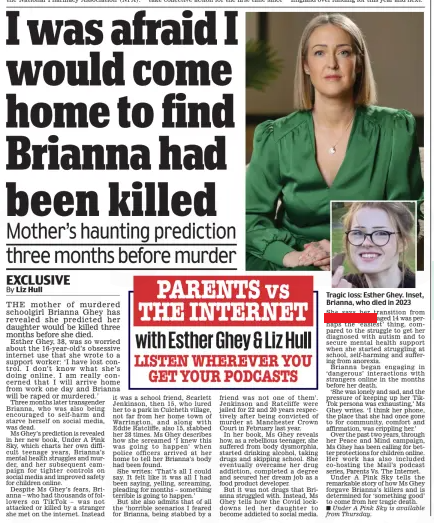 I was afraid I would come home to find Brianna had been killed Mother’s haunting prediction three months before murder Daily Mail24 Feb 2025By Liz Hull Tragic loss: Esther Ghey. Inset, Brianna, who died in 2023 THE mother of murdered schoolgirl Brianna Ghey has revealed she predicted her daughter would be killed three months before she died. Esther Ghey, 38, was so worried about the 16-year-old’s obsessive internet use that she wrote to a support worker: ‘I have lost control. I don’t know what she’s doing online. I am really concerned that I will arrive home from work one day and Brianna will be raped or murdered.’ Three months later transgender Brianna, who was also being encouraged to self-harm and starve herself on social media, was dead. Ms Ghey’s prediction is revealed in her new book, Under A Pink Sky, which charts her own difficult teenage years, Brianna’s mental health struggles and murder, and her subsequent campaign for tighter controls on social media and improved safety for children online. Despite Ms Ghey’s fears, Brianna – who had thousands of followers on TikTok – was not attacked or killed by a stranger she met on the internet. Instead it was a school friend, Scarlett Jenkinson, then 15, who lured her to a park in Culcheth village, not far from her home town of Warrington, and along with Eddie Ratcliffe, also 15, stabbed her 28 times. Ms Ghey describes how she screamed ‘I knew this was going to happen’ when police officers arrived at her home to tell her Brianna’s body had been found. She writes: ‘That’s all I could say. It felt like it was all I had been saying, yelling, screaming, pleading for months – something terrible is going to happen.’ But she also admits that of all the ‘horrible scenarios I feared for Brianna, being stabbed by a friend was not one of them’. Jenkinson and Ratcliffe were jailed for 22 and 20 years respectively after being convicted of murder at Manchester Crown Court in February last year. In her book, Ms Ghey reveals how, as a rebellious teenager, she suffered from body dysmorphia, started drinking alcohol, taking drugs and skipping school. She eventually overcame her drug addiction, completed a degree and secured her dream job as a food product developer. But it was not drugs that Brianna struggled with. Instead, Ms Ghey tells how the Covid lockdowns led her daughter to become addicted to social media. She says her transition from Brett to Brianna aged 14 was perhaps the ‘easiest’ thing, compared to the struggle to get her diagnosed with autism and to secure mental health support when she started struggling at school, self-harming and suffering from anorexia. Brianna began engaging in ‘dangerous’ interactions with strangers online in the months before her death. ‘She was lonely and sad, and the pressure of keeping up her TikTok persona was exhausting,’ Ms Ghey writes. ‘I think her phone, the place that she had once gone to for community, comfort and affirmation, was crippling her.’ Over the past two years, through her Peace and Mind campaign, Ms Ghey has been calling for better protections for children online. Her work has also included co-hosting the Mail’s podcast series, Parents Vs. The Internet. Under A Pink Sky tells the remarkable story of how Ms Ghey forgave Brianna’s killers and is determined for ‘something good’ to come from her tragic death. Under A Pink Sky is available from Thursday. Article Name:I was afraid I would come home to find Brianna had been killed Publication:Daily Mail Author:By Liz Hull Start Page:19 End Page:19
