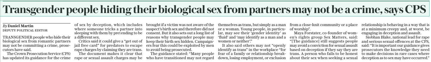 Transgender people hiding their biological sex from partners may not be a crime, says CPS The Daily Telegraph26 Dec 2024By Daniel Martin deputy political editor TRANSGENDER people who hide their biological sex from romantic partners may not be committing a crime, prosecutors have said.  The Crown Prosecution Service (CPS) has updated its guidance for the crime of sex by deception, which includes where someone tricks a partner into sleeping with them by pretending to be a different sex.  Critics said it could give a “get out of jail free card” for predators to escape rape charges by claiming they are trans.  The document makes it clear that rape or sexual assault charges may be brought if a victim was not aware of the suspect’s birth sex and therefore did not consent. But it also sets out a long list of reasons why transgender people may keep their birth sex hidden. Campaigners fear this could be exploited by men to avoid being prosecuted.  The guidance stated: “Many people who have transitioned may not regard themselves as trans, but simply as a man or a woman. Young people, in particular, may see their ‘gender identity’ as ‘fluid’ and ‘may identify as a man and a women or neither’.”  It also said others may not “openly identify as trans” in the workplace “for fear of a family or relationship breakdown, losing employment, or exclusion from a close-knit community or a place of worship”.  Maya Forstater, co-founder of women’s rights group Sex Matters, said: “[The guidance] still suggests people may avoid a conviction for sexual assault based on deception if they say they are trans. A person who fails to be honest about their sex when seeking a sexual relationship is behaving in a way that is at a minimum creepy and, at worst, be engaging in deception and assault.  Siobhan Blake, national lead for rape and serious sexual offences at the CPS, said: “It is important our guidance gives prosecutors the knowledge they need to make decisions in rare cases where deception as to sex may have occurred.”  Article Name:Transgender people hiding their biological sex from partners may not be a crime, says CPS Publication:The Daily Telegraph Author:By Daniel Martin deputy political editor Start Page:12 End Page:12