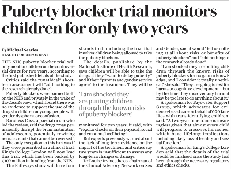 Puberty blocker trial monitors children for only two years The Daily Telegraph28 Feb 2025By Michael Searles Health Correspondent THE NHS puberty blocker trial will only monitor children on the controversial drugs for two years, according to the first published details of the study. Critics said the “unethical” shortterm assessment will “add nothing to the research already done”. Puberty blockers were banned both on the NHS and privately in the wake of the Cass Review, which found there was no evidence to support the use of the drugs in children or young people with gender dysphoria or confusion. Baroness Cass, a paediatrician who led the review, said the drugs “may permanently disrupt the brain maturation of adolescents, potentially rewiring neural circuits that cannot be reversed”. The only exception to this ban was if they were prescribed in a clinical trial. King’s College London will now lead this trial, which has been backed by £10.7million in funding from the NHS. The Pathways study will have four strands to it, including the trial that involves children being allowed to take the puberty blockers. The details, published by the National Institute of Health Research, says children will be able to take the drugs if they “want to delay puberty” and if their “parents and gender service agree” to the treatment. They will be monitored for two years, it said, with “regular checks on their physical, social and emotional wellbeing”. But experts previously warned about the lack of long-term evidence on the impact of the treatment and critics say two years is insufficient to assess any long-term changes or damage. Dr Louise Irvine, the co-chairman of the Clinical Advisory Network on Sex and Gender, said it would “tell us nothing at all about risks or benefits of puberty blockers” and “add nothing to the research already done”. “I am shocked they are putting children through the known risks of puberty blockers for no gain in knowledge, and I consider it totally unethical,” she said. “They are going to test for harms to cognitive development – but by the time they discover any harm it may be too late to do anything about it.” A spokesman for Bayswater Support Group, which advocates for evidence-based care on behalf of 600 families with trans-identifying children, said: “A two-year time frame is meaningless given that almost every child will progress to cross-sex hormones, which have lifelong implications including likely loss of fertility and sexual function.” A spokesman for King’s College London said that the details of the trial would be finalised once the study had been through the necessary regulatory and ethics checks. ‘I am shocked they are putting children through the known risks of puberty blockers’ Article Name:Puberty blocker trial monitors children for only two years Publication:The Daily Telegraph Author:By Michael Searles Health Correspondent Start Page:10 End Page:10