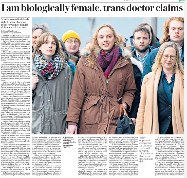 I am biologically female, trans doctor claims Male-born medic defends right to share changing room for women as nurse claims it was harassment The Daily Telegraph11 Feb 2025By Daniel Sanderson SCOTTISH CORRESPONDENT  Dr Beth Upton, centre, arrives at the tribunal hearing in Dundee, Scotland, surrounded by supporters A TRANSGENDER NHS doctor who got changed in front of women colleagues has claimed to be a biological female.  Dr Beth Upton, who was born male and identifies as a woman, stated in evidence to an employment tribunal that “I’m biologically female” and said sex had “no defined or agreed meaning in science”.  The doctor is at the centre of a landmark case after Sandie Peggie, a female nurse, claimed she faced harassment as the result of being forced to share female changing rooms with the A&E doctor.  In exchanges at the tribunal with Naomi Cunningham, Ms Peggie’s lawyer, the doctor repeated the claim of being female and suggested colleagues uncomfortable with a trans woman using female-only spaces held “misinformed, biased, unpleasant or bigoted” views.  Ms Cunningham said: “You say you’re a trans woman. It follows that you’re not someone who has a biologically female body?”  Dr Upton replied: “The term biologically female or biologically male is completely nebulous. It has no defined or agreed meaning in science, as far as I’m aware. I’m not a robot, so I am biological and my identity is female. Without wanting to appeal to the dictionary too much, I’m biologically female.”  Dr Upton had been given permission to use the women’s changing rooms at Victoria Hospital in Fife by a manager, the tribunal heard, and continued to use them after noticing in August 2023 that Ms Peggie appeared uncomfortable with sharing.  The third time the pair met in the changing rooms, on Christmas Eve that year, there was a confrontation provoked by Ms Peggie. That led to Dr Upton making a formal complaint and the nurse being suspended from work and investigated for bullying.  Dr Upton said some colleagues might have felt uncomfortable with women’s facilities being used by a transgender person but that “doesn’t automatically override a trans person’s right to access the changing room that aligns with their gender identity”.  The doctor added: “As a trans person, I’m aware people hold misinformed, biased, unpleasant, bigoted or transphobic views about trans people. It’s possible I work with some people who hold those views.  “Those people may be opposed to the inclusion of trans people. Why they might be uncomfortable with me is up to them. I would disagree that I am male. I would disagree that my presence is an invasion of their privacy or their space.”  Ms Cunningham questioned Dr Upton about how a female would be defined, asking about a hypothetical large-bearded character called “Pete” who appeared to be male in all respects but asserted that they were a “gender non-conforming woman”.  The lawyer asked if Dr Upton believed “Pete” would have the right to use a women’s changing room.  Dr Upton did not give a direct answer, saying the example was “frankly unbelievable”, and adding: “As someone who lives in a transphobic society, I accept there are prejudices, a lack of willingness to explore variety and the spectrum that is gender and gender expression.  “Society is not yet at the stage where it understands gender in a more general, more messy way. What all trans people want is to be treated with respect, dignity, and [to] be safe.  “If Pete is a gender non-conforming woman, she may wish to use the women’s changing room. She may feel unable to, she may feel open to discussions with her workplace about whether or not that’s appropriate.”  Ms Cunningham went on to compare Dr Upton to the torturer in George Orwell’s novel Nineteen Eighty-four, who forces the protagonist, Winston Smith, to state he can see five fingers when he is holding up four. “The ultimate submission and humiliation demanded of Winston is that he affirmed something that both he and his torturer know to be false,” the lawyer, who referred to Dr Upton using male pronouns, said.  “I suggest your demand of Sandie was of the same sort. You were demanding that she should submit to you by pretending you’re a woman, even though you both know that’s false.”  Jane Russell, representing Dr Upton and NHS Fife, objected before Dr Upton could answer. “Is my opponent really comparing Dr Upton to the torturer in Nineteen Eighty-four?” she asked. “That’s worse than what the claimant did, which is comparing her to a convicted rapist. I object.”  In her evidence, Ms Peggie has admitted raising the case with Dr Upton of Isla Bryson, the transgender rapist who was initially placed in a woman’s jail. However, she claimed she had been trying to make a general point about males in women’s spaces, rather than implying that Dr Upton was a rapist.  The doctor went on to claim that the term biological sex “doesn’t really mean anything” as it was impossible to “accurately or usefully define” what it meant.  “We would have to explore all the different things that make up one’s sex,” Dr Upton added, saying this could encompass “endocrine sex”, “primary and secondary sexual characteristics”, “reproductive sex”, “societal, cultural and assumed sex” and other factors.  Dr Upton added: “Not all those things are what you might call concordant with the other. There are very few people who don’t think understanding of some aspect of somebody’s biology is important in some situations. But there is no agreed definition of biological sex.”  ‘Is my opponent comparing Dr Upton to an Orwell torturer? That’s worse than what the claimant did’  The tribunal heard that Dr Upton, 28, is 6ft tall, while Ms Peggie, 50, is 5ft 4in. Ms Cunningham said it led to doubts over claims, raised in proceedings, that Ms Peggie had “cornered” Dr Upton on Christmas Eve. Dr Upton said: “I don’t think a feeling of being cornered is purely based upon physical attributes.”  The doctor denied attempting to “assert dominance” over Ms Peggie and claimed to have been trying to “de-escalate” the situation, while being faced with transphobic harassment.  The tribunal has previously heard evidence from Ms Peggie about an incident when she was 17, when she was sexually assaulted by a doctor who made an excuse to examine her breasts unnecessarily. Ms Peggie has said trauma from that incident contributed to her desire to have access to single-sex spaces at work. The tribunal continues.  Article Name:I am biologically female, trans doctor claims Publication:The Daily Telegraph Author:By Daniel Sanderson SCOTTISH CORRESPONDENT Start Page:9 End Page:9