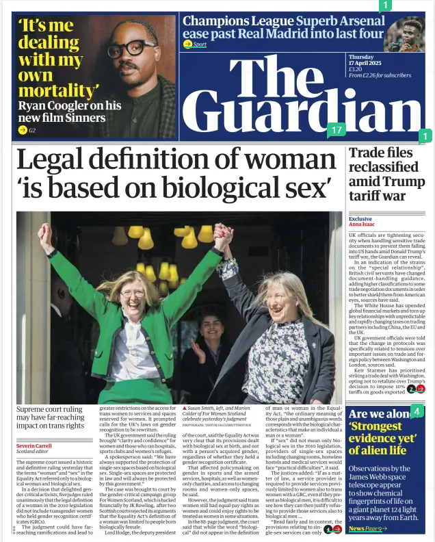 Legal definition of woman ‘is based on biological sex’ Supreme court ruling may have far-reaching impact on trans rights The Guardian17 Apr 2025Severin Carrell Scotland editor PHOTOGRAPH: ANDY RAIN/EPA ▲ Gender-critical campaigners celebrating outside the supreme court in London after the ruling was handed down The supreme court issued a historic and definitive ruling yesterday that the terms “woman” and “sex” in the Equality Act referred only to a biological woman and biological sex. In a decision that delighted gender-critical activists, five judges ruled unanimously that the legal definition of a woman in the 2010 legislation did not include transgender women who held gender recognition certificates (GRCs). The judgment could have farreaching ramifications and lead to greater restrictions on the access for trans women to services and spaces reserved for women. It prompted calls for the UK’s laws on gender recognition to be rewritten. The UK government said the ruling brought “clarity and confidence” for women and those who ran hospitals, sports clubs and women’s refuges. A spokesperson said: “We have always supported the protection of single-sex spaces based on biological sex. Single-sex spaces are protected in law and will always be protected by this government.” The case was brought to court by the gender-critical campaign group For Women Scotland, which is backed financially by JK Rowling, after two Scottish courts rejected its arguments that the Equality Act’s definition of a woman was limited to people born biologically female. Lord Hodge, the deputy president of the court, said the Equality Act was very clear that its provisions dealt with biological sex at birth, and not with a person’s acquired gender, regardless of whether they held a gender recognition certificate. That affected policymaking on gender in sports and the armed services, hospitals, as well as womenonly charities, and access to changing rooms and women-only spaces, he said. However, the judgment said trans women still had equal pay rights as women and could enjoy rights to be treated as women in some situations. In the 88-page judgment, the court said that while the word “biological” did not appear in the definition of man or woman in the Equality Act, “the ordinary meaning of those plain and unambiguous words corresponds with the biological characteristics that make an individual a man or a woman”. If “sex” did not mean only biological sex in the 2010 legislation, providers of single-sex spaces including changing rooms, homeless hostels and medical services would face “practical difficulties”, it said. The justices added: “If as a matter of law, a service provider is required to provide services previously limited to women also to trans women with a GRC, even if they present as biological men, it is difficult to see how they can then justify refusing to provide those services also to biological men … “Read fairly and in context, the provisions relating to single-sex services can only be interpreted by reference to biological sex.” The ruling represents a significant defeat for the Scottish government. For Women Scotland had initially challenged legislation that allowed trans women with a GRC to sit on public boards in posts reserved for women. Scotland’s first minister, John Swinney, said that his government accepted the court’s judgment. He said it clarified the limits of the Gender Recognition Act 2004, which introduced gender recognition certificates for trans people. “We will now engage on the implications of the ruling,” he said. “Protecting the rights of all will underpin our actions.” The Scottish government defended its actions in the case, which it said were always guided by the Equality and Human Rights Commission’s advice. The Scottish government also said that it would now engage with UK ministers and with the EHRC to look at the ruling’s implications, since the legislation involved in the case was passed by Westminster. Trans rights campaigners urged trans people and their supporters to remain calm about the decision. The campaign group Scottish Trans said: “We are really shocked by today’s supreme court decision, which reverses 20 years of understanding of how the law recognises trans men and women with gender recognition certificates. “We will continue working for a world in which trans people can get on with their lives with privacy, dignity and safety. That is something we all deserve.” Sacha Deshmukh, the chief executive of the human rights group Amnesty International UK – which had joined with the Scottish government in the supreme court case – said the decision was “clearly disappointing”. He added: “There are potentially concerning consequences for trans people, but it is important to stress that the court has been clear that trans people are protected under the Equality Act against discrimination and harassment. “The ruling does not change the protection trans people are afforded under the protected characteristic of ‘gender reassignment’, as well as other provisions under the Equality Act.” Susan Smith, a co-founder of For Women Scotland, said the legal action had been “a really, really long road”, adding: “Today the judges have said what we always believed to be the case, that women are protected by their biological sex. “Sex is real and women can now feel safe that services and spaces designated for women are for women and we are enormously grateful to the supreme court for this ruling.” In a social media post, Rowling said: “It took three extraordinary, tenacious Scottish women with an army behind them to get this case heard by the supreme court,” adding: “I’m so proud to know you.” Hodge, the deputy president of the court, said it believed the position ‘The provisions relating to singlesex services can only be interpreted by reference to biological sex’ Supreme court ruling taken by the Scottish government and the EHRC that people with gender recognition certificates did qualify as women, while those without did not, created “two sub-groups” and this would confuse any organisations they were involved with. A public body could not know whether a trans woman did or did not have that certificate because the information was private and confidential. And allowing trans women the same legal status as biological women could also affect spaces and services designed specifically for lesbians, who had also suffered discrimination and abuse. Kishwer Falkner, the chair of the EHRC, said it was pleased the ruling had dealt with its concerns about the lack of clarity around single-sex and lesbian-only spaces but would need time to fully understand its implications. “We are pleased that this judgment addresses several of the difficulties we highlighted in our submission to the court, including the challenges faced by those seeking to maintain single-sex spaces, and the rights of same-sex attracted persons to form associations.” Article Name:Legal definition of woman ‘is based on biological sex’ Publication:The Guardian Author:Severin Carrell Scotland editor Start Page:1 End Page:1