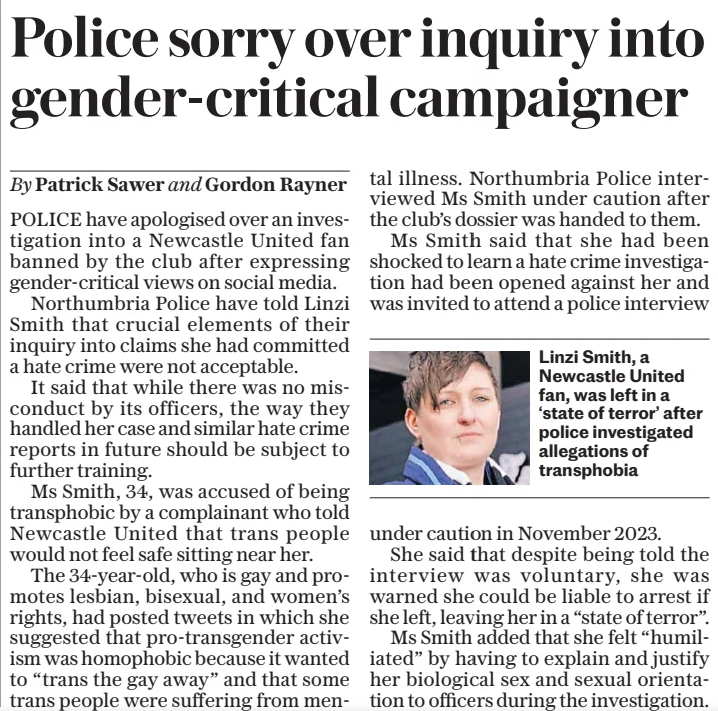 Police sorry over inquiry into gender-critical campaigner The Sunday Telegraph2 Mar 2025By Patrick Sawer and Gordon Rayner Linzi Smith, a Newcastle United fan, was left in a ‘state of terror’ after police investigated allegations of transphobia POLICE have apologised over an investigation into a Newcastle United fan banned by the club after expressing gender-critical views on social media. Northumbria Police have told Linzi Smith that crucial elements of their inquiry into claims she had committed a hate crime were not acceptable. It said that while there was no misconduct by its officers, the way they handled her case and similar hate crime reports in future should be subject to further training. Ms Smith, 34, was accused of being transphobic by a complainant who told Newcastle United that trans people would not feel safe sitting near her. The 34-year-old, who is gay and promotes lesbian, bisexual, and women’s rights, had posted tweets in which she suggested that pro-transgender activism was homophobic because it wanted to “trans the gay away” and that some trans people were suffering from mental illness. Northumbria Police inter- viewed Ms Smith under caution after the club’s dossier was handed to them. Ms Smith said that she had been shocked to learn a hate crime investigation had been opened against her and was invited to attend a police interview under caution in November 2023. She said that despite being told the interview was voluntary, she was warned she could be liable to arrest if she left, leaving her in a “state of terror”. Ms Smith added that she felt “humiliated” by having to explain and justify her biological sex and sexual orientation to officers during the investigation.