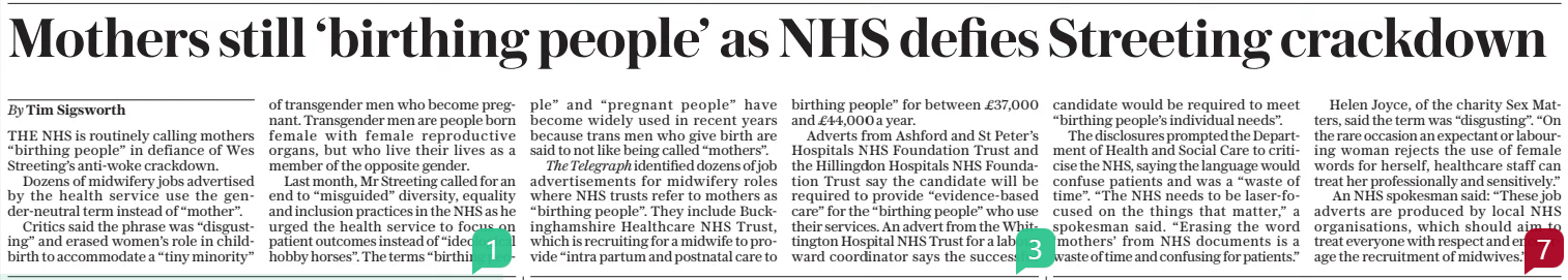 Mothers still ‘birthing people’ as NHS defies Streeting crackdown The Sunday Telegraph2 Mar 2025By Tim Sigsworth THE NHS is routinely calling mothers “birthing people” in defiance of Wes Streeting’s anti-woke crackdown. Dozens of midwifery jobs advertised by the health service use the gender-neutral term instead of “mother”. Critics said the phrase was “disgusting” and erased women’s role in childbirth to accommodate a “tiny minority” of transgender men who become pregnant. Transgender men are people born female with female reproductive organs, but who live their lives as a member of the opposite gender. Last month, Mr Streeting called for an end to “misguided” diversity, equality and inclusion practices in the NHS as he urged the health service to focus on patient outcomes instead of “ideological hobby horses”. The terms “birthing people” and “pregnant people” have become widely used in recent years because trans men who give birth are said to not like being called “mothers”. The Telegraph identified dozens of job advertisements for midwifery roles where NHS trusts refer to mothers as “birthing people”. They include Buckinghamshire Healthcare NHS Trust, which is recruiting for a midwife to provide “intra partum and postnatal care to birthing people” for between £37,000 and £44,000 a year. Adverts from Ashford and St Peter’s Hospitals NHS Foundation Trust and the Hillingdon Hospitals NHS Foundation Trust say the candidate will be required to provide “evidence-based care” for the “birthing people” who use their services. An advert from the Whittington Hospital NHS Trust for a labour ward coordinator says the successful candidate would be required to meet “birthing people’s individual needs”. The disclosures prompted the Department of Health and Social Care to criticise the NHS, saying the language would confuse patients and was a “waste of time”. “The NHS needs to be laser-focused on the things that matter,” a spokesman said. “Erasing the word ‘mothers’ from NHS documents is a waste of time and confusing for patients.” Helen Joyce, of the charity Sex Matters, said the term was “disgusting”. “On the rare occasion an expectant or labouring woman rejects the use of female words for herself, healthcare staff can treat her professionally and sensitively.” An NHS spokesman said: “These job adverts are produced by local NHS organisations, which should aim to treat everyone with respect and encourage the recruitment of midwives.” Article Name:Mothers still ‘birthing people’ as NHS defies Streeting crackdown Publication:The Sunday Telegraph Author:By Tim Sigsworth Start Page:7 End Page:7