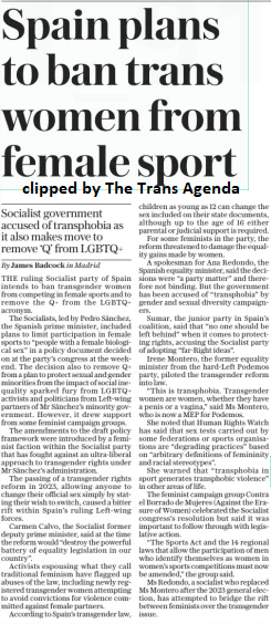 Spain plans to ban trans women from female sport Socialist government accused of transphobia as it also makes move to remove ‘Q’ from LGBTQ+ The Daily Telegraph3 Dec 2024By James Badcock in Madrid THE ruling Socialist party of Spain intends to ban transgender women from competing in female sports and to remove the Q+ from the LGBTQ+ acronym.  The Socialists, led by Pedro Sánchez, the Spanish prime minister, included plans to limit participation in female sports to “people with a female biological sex” in a policy document decided on at the party’s congress at the weekend. The decision also to remove Q+ from a plan to protect sexual and gender minorities from the impact of social inequality sparked fury from LGBTQ+ activists and politicians from Left-wing partners of Mr Sánchez’s minority government. However, it drew support from some feminist campaign groups.  The amendments to the draft policy framework were introduced by a feminist faction within the Socialist party that has fought against an ultra-liberal approach to transgender rights under Mr Sánchez’s administration.  The passing of a transgender rights reform in 2023, allowing anyone to change their official sex simply by stating their wish to switch, caused a bitter rift within Spain’s ruling Left-wing forces.  Carmen Calvo, the Socialist former deputy prime minister, said at the time the reform would “destroy the powerful battery of equality legislation in our country”.  Activists espousing what they call traditional feminism have flagged up abuses of the law, including newly registered transgender women attempting to avoid convictions for violence committed against female partners.  According to Spain’s transgender law, children as young as 12 can change the sex included on their state documents, although up to the age of 16 either parental or judicial support is required.  For some feminists in the party, the reform threatened to damage the equality gains made by women.  A spokesman for Ana Redondo, the Spanish equality minister, said the decisions were “a party matter” and therefore not binding. But the government has been accused of “transphobia” by gender and sexual diversity campaigners.  Sumar, the junior party in Spain’s coalition, said that “no one should be left behind” when it comes to protecting rights, accusing the Socialist party of adopting “far-right ideas”.  Irene Montero, the former equality minister from the hard-left Podemos party, piloted the transgender reform into law.  “This is transphobia. Transgender women are women, whether they have a penis or a vagina,” said Ms Montero, who is now a MEP for Podemos.  She noted that Human Rights Watch has said that sex tests carried out by some federations or sports organisations are “degrading practices” based on “arbitrary definitions of femininity and racial stereotypes”.  She warned that “transphobia in sport generates transphobic violence” in other areas of life.  The feminist campaign group Contra el Borrado de Mujeres (Against the Era- sure of Women) celebrated the Socialist congress’s resolution but said it was important to follow through with legislative action.  “The Sports Act and the 14 regional laws that allow the participation of men who identify themselves as women in women’s sports competitions must now be amended,” the group said.  Ms Redondo, a socialist who replaced Ms Montero after the 2023 general election, has attempted to bridge the rift between feminists over the transgender issue.  Article Name:Spain plans to ban trans women from female sport Publication:The Daily Telegraph Author:By James Badcock in Madrid Start Page:15 End Page:15