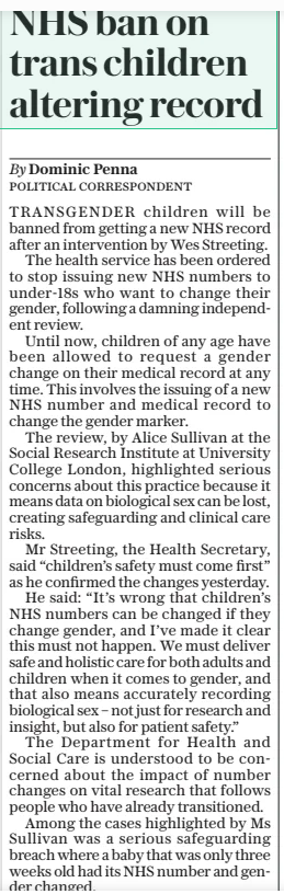 NHS ban on trans children altering record The Daily Telegraph21 Mar 2025By Dominic Penna TRANSGENDER children will be banned from getting a new NHS record after an intervention by Wes Streeting. The health service has been ordered to stop issuing new NHS numbers to under-18s who want to change their gender, following a damning independent review. Until now, children of any age have been allowed to request a gender change on their medical record at any time. This involves the issuing of a new NHS number and medical record to change the gender marker. The review, by Alice Sullivan at the Social Research Institute at University College London, highlighted serious concerns about this practice because it means data on biological sex can be lost, creating safeguarding and clinical care risks. Mr Streeting, the Health Secretary, said “children’s safety must come first” as he confirmed the changes yesterday. He said: “It’s wrong that children’s NHS numbers can be changed if they change gender, and I’ve made it clear this must not happen. We must deliver safe and holistic care for both adults and children when it comes to gender, and that also means accurately recording biological sex – not just for research and insight, but also for patient safety.” The Department for Health and Social Care is understood to be concerned about the impact of number changes on vital research that follows people who have already transitioned. Among the cases highlighted by Ms Sullivan was a serious safeguarding breach where a baby that was only three weeks old had its NHS number and gender changed.