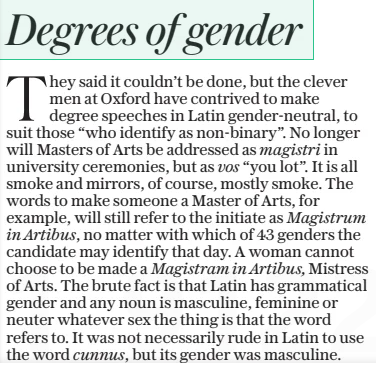 They said it couldn’t be done, but the clever men at Oxford have contrived to make degree speeches in Latin gender-neutral, to suit those “who identify as non-binary”. No longer will Masters of Arts be addressed as magistri in university ceremonies, but as vos “you lot”. It is all smoke and mirrors, of course, mostly smoke. The words to make someone a Master of Arts, for example, will still refer to the initiate as Magistrum in Artibus, no matter with which of 43 genders the candidate may identify that day. A woman cannot choose to be made a Magistram in Artibus, Mistress of Arts. The brute fact is that Latin has grammatical gender and any noun is masculine, feminine or neuter whatever sex the thing is that the word refers to. It was not necessarily rude in Latin to use the word cunnus, but its gender was masculine.