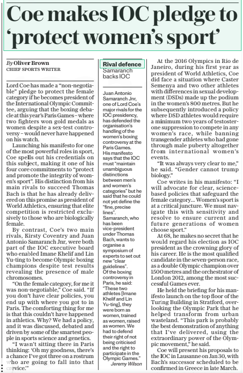 Coe makes IOC pledge to ‘protect women’s sport’ The Daily Telegraph20 Dec 2024By Oliver Brown CHIEF SPORTS WRITER Lord Coe has made a “non-negotiable” pledge to protect the female category if he becomes president of the International Olympic Committee, arguing that the boxing debacle at this year’s Paris Games – where two fighters won gold medals as women despite a sex-test controversy – would never have happened on his watch.  Launching his manifesto for one of the most powerful roles in sport, Coe spells out his credentials on this subject, making it one of his four core commitments to “protect and promote the integrity of women’s sport”. His distinction from his main rivals to succeed Thomas Bach is that he has already delivered on this promise as president of World Athletics, ensuring that elite competition is restricted exclusively to those who are biologically female.  By contrast, Coe’s two main rivals, Kirsty Coventry and Juan Antonio Samaranch Jnr, were both part of the IOC executive board who enabled Imane Khelif and Lin Yu-ting to become Olympic boxing champions despite test results revealing the presence of male chromosomes.  “On the female category, for me it was non-negotiable,” Coe said. “If you don’t have clear policies, you end up with where you got to in Paris. The comforting thing for me is that this couldn’t have happened in athletics. Why? We had a policy, and it was discussed, debated and driven by some of the smartest people in sports science and genetics.  “I wasn’t sitting there in Paris thinking: ‘Oh my goodness, there’s a chance I’ve got three on a rostrum who are going to fall into that crevice.’”  At the 2016 Olympics in Rio de Janeiro, during his first year as president of World Athletics, Coe did face a situation where Caster Semenya and two other athletes with differences in sexual development (DSDS) made up the podium in the women’s 800 metres. But he subsequently introduced a policy where DSD athletes would require a minimum two years of testosterone suppression to compete in any women’s race, while banning transgender athletes who had gone through male puberty altogether from international women’s events.  “It was always very clear to me,” he said. “Gender cannot trump biology.”  Coe writes in his manifesto: “I will advocate for clear, sciencebased policies that safeguard the female category... Women’s sport is at a critical juncture. We must navigate this with sensitivity and resolve to ensure current and future generations of women choose sport.”  At 68, he makes no secret that he would regard his election as IOC president as the crowning glory of his career. He is the most qualified candidate in the seven-person race, as a double Olympic champion over 1500 metres and the orchestrator of London 2012, among the most successful Games ever.  He held the briefing for his manifesto launch on the top floor of the Turing Building in Stratford, overlooking the Olympic Park that he helped transform from urban wasteland. “This park is probably the best demonstration of anything that I’ve delivered, using the extraordinary power of the Olympic movement,” he said.  Coe will present his proposals to the IOC in Lausanne on Jan 30, with Bach’s successor scheduled to be confirmed in Greece in late March.  Article Name:Coe makes IOC pledge to ‘protect women’s sport’ Publication:The Daily Telegraph Author:By Oliver Brown CHIEF SPORTS WRITER Start Page:8 End Page:8