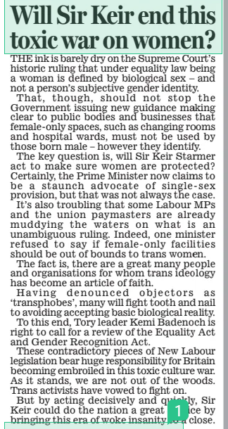 Will Sir Keir end this toxic war on women? Daily Mail18 Apr 2025 THE ink is barely dry on the Supreme Court’s historic ruling that under equality law being a woman is defined by biological sex – and not a person’s subjective gender identity. That, though, should not stop the Government issuing new guidance making clear to public bodies and businesses that female-only spaces, such as changing rooms and hospital wards, must not be used by those born male – however they identify. The key question is, will Sir Keir Starmer act to make sure women are protected? Certainly, the Prime Minister now claims to be a staunch advocate of single-sex provision, but that was not always the case. It’s also troubling that some Labour MPs and the union paymasters are already muddying the waters on what is an unambiguous ruling. Indeed, one minister refused to say if female-only facilities should be out of bounds to trans women. The fact is, there are a great many people and organisations for whom trans ideology has become an article of faith. Having denounced objectors as ‘transphobes’, many will fight tooth and nail to avoiding accepting basic biological reality. To this end, Tory leader Kemi Badenoch is right to call for a review of the Equality Act and Gender Recognition Act. These contradictory pieces of New Labour legislation bear huge responsibility for Britain becoming embroiled in this toxic culture war. As it stands, we are not out of the woods. Trans activists have vowed to fight on. But by acting decisively and quickly, Sir Keir could do the nation a great service by bringing this era of woke insanity to a close. Article Name:Will Sir Keir end this toxic war on women? Publication:Daily Mail Start Page:14 End Page:14