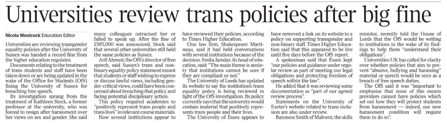 Universities review trans policies after big fine Nicola Woolcock - Education Editor Universities are reviewing transgender equality policies after the University of Sussex was handed a record fine from the higher education regulator. Documents relating to the treatment of trans students and staff have been taken down or are being updated in the wake of the Office for Students (OfS) fining the University of Sussex for breaching free speech. Its investigation sprang from the treatment of Kathleen Stock, a former professor at the university, who was forced to resign after harassment over her views on sex and gender. She said many colleagues ostracised her or failed to speak up. After the fine of £585,000 was announced, Stock said that several other universities still held the same policies as Sussex. Arif Ahmed, the OfS’s director of free speech, said Sussex’s trans and nonbinary equality policy statement meant that students or staff wishing to express or discuss lawful views, including gender-critical views, could have been concerned about breaching that policy and facing potential disciplinary action. This policy required academies to “positively represent trans people and trans lives” in relevant course materials. Now several institutions appear to have reviewed their policies, according to Times Higher Education. One law firm, Shakespeare Martineau, said it had held conversations with several institutions because of the decision. Smita Jamdar, its head of education, said: “The main theme is anxiety that institutions cannot be sure if they are compliant or not.” The University of Leeds has updated its website to say the institution’s trans equality policy is being reviewed in light of the OfS investigation. Its policy currently says that the university would contain material that positively represents trans people and their lives. The University of Essex appears to have removed a link on its website to a policy on supporting transgender and non-binary staff. Times Higher Education said that this appeared to be live until five days before the OfS report. A spokesman said that Essex kept “our policies and guidance under regular review as part of meeting our legal obligations and protecting freedom of speech within the law”. He added that it was reviewing some documentation as “part of our agreed review process”. Statements on the University of Exeter’s website related to trans inclusion are also under review. Baroness Smith of Malvern, the skills minister, recently told the House of Lords that the OfS would be writing to institutions in the wake of its findings to help them “understand their obligations”. Universities UK has called for clarity over whether policies that aim to prevent “abusive, bullying and harassing” material or speech would be seen as a breach of free speech duties. The OfS said it was “important to emphasise that none of this means providers cannot have policies which set out how they will protect students from harassment — indeed, our new harassment condition will require them to do so”.