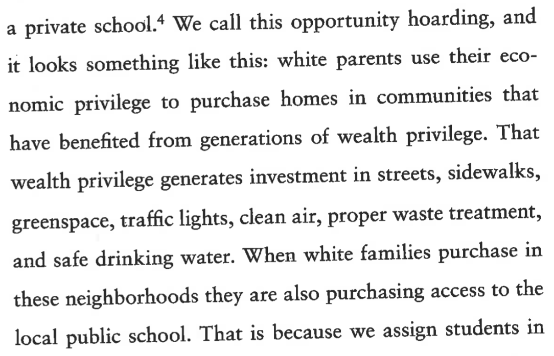 “We call this opportunity hoarding, and it looks something like this: white parents use their economic privilege to purchase homes in communities that have benefited from generations of wealth privilege. That wealth privilege generates investment in streets, sidewalks, greenspace, traffic lights, clean air, proper waste treatment, and safe drinking water. When white families purchase in these neighborhoods they are also purchasing access to the local public school” 