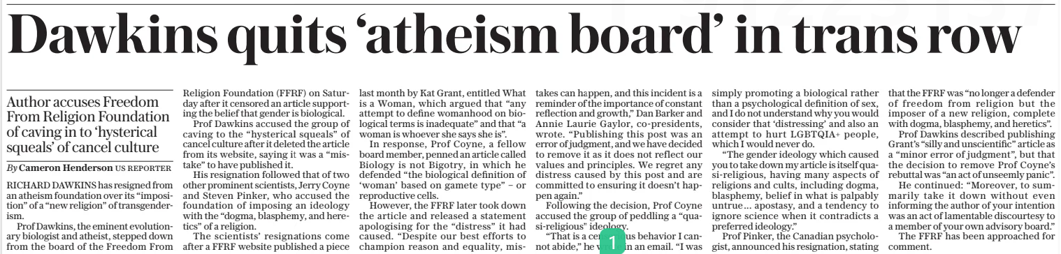 Dawkins quits ‘atheism board’ in trans row Author accuses Freedom From Religion Foundation of caving in to ‘hysterical squeals’ of cancel culture The Daily Telegraph31 Dec 2024By Cameron Henderson US reporter RICHARD DAWKINS has resigned from an atheism foundation over its “imposition” of a “new religion” of transgenderism.  Prof Dawkins, the eminent evolutionary biologist and atheist, stepped down from the board of the Freedom From Religion Foundation (FFRF) on Saturday after it censored an article supporting the belief that gender is biological.  Prof Dawkins accused the group of caving to the “hysterical squeals” of cancel culture after it deleted the article from its website, saying it was a “mistake” to have published it.  His resignation followed that of two other prominent scientists, Jerry Coyne and Steven Pinker, who accused the foundation of imposing an ideology with the “dogma, blasphemy, and heretics” of a religion.  The scientists’ resignations come after a FFRF website published a piece last month by Kat Grant, entitled What is a Woman, which argued that “any attempt to define womanhood on biological terms is inadequate” and that “a woman is whoever she says she is”.  In response, Prof Coyne, a fellow board member, penned an article called Biology is not Bigotry, in which he defended “the biological definition of ‘woman’ based on gamete type” – or reproductive cells.  However, the FFRF later took down the article and released a statement apologising for the “distress” it had caused. “Despite our best efforts to champion reason and equality, mistakes can happen, and this incident is a reminder of the importance of constant reflection and growth,” Dan Barker and Annie Laurie Gaylor, co-presidents, wrote. “Publishing this post was an error of judgment, and we have decided to remove it as it does not reflect our values and principles. We regret any distress caused by this post and are committed to ensuring it doesn’t happen again.”  Following the decision, Prof Coyne accused the group of peddling a “quasi-religious” ideology.  “That is a censorious behavior I cannot abide,” he wrote in an email. “I was simply promoting a biological rather than a psychological definition of sex, and I do not understand why you would consider that ‘distressing’ and also an attempt to hurt LGBTQIA+ people, which I would never do.  “The gender ideology which caused you to take down my article is itself quasi-religious, having many aspects of religions and cults, including dogma, blasphemy, belief in what is palpably untrue... apostasy, and a tendency to ignore science when it contradicts a preferred ideology.”  Prof Pinker, the Canadian psychologist, announced his resignation, stating that the FFRF was “no longer a defender of freedom from religion but the imposer of a new religion, complete with dogma, blasphemy, and heretics”.  Prof Dawkins described publishing Grant’s “silly and unscientific” article as a “minor error of judgment”, but that the decision to remove Prof Coyne’s rebuttal was “an act of unseemly panic”.  He continued: “Moreover, to summarily take it down without even informing the author of your intention was an act of lamentable discourtesy to a member of your own advisory board.”  The FFRF has been approached for comment.  Article Name:Dawkins quits ‘atheism board’ in trans row Publication:The Daily Telegraph Author:By Cameron Henderson US reporter Start Page:12 End Page:12