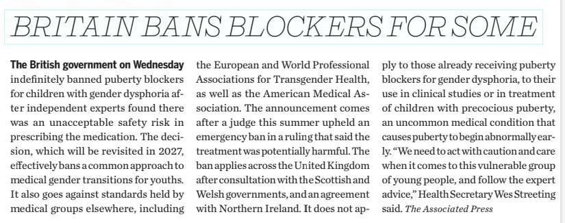 BRITAIN BANS BLOCKERS FOR SOME The Sun Times (Owen Sound)12 Dec 2024 The British government on Wednesday indefinitely banned puberty blockers for children with gender dysphoria after independent experts found there was an unacceptable safety risk in prescribing the medication. The decision, which will be revisited in 2027, effectively bans a common approach to medical gender transitions for youths. It also goes against standards held by medical groups elsewhere, including the European and World Professional Associations for Transgender Health, as well as the American Medical Association. The announcement comes after a judge this summer upheld an emergency ban in a ruling that said the treatment was potentially harmful. The ban applies across the United Kingdom after consultation with the Scottish and Welsh governments, and an agreement with Northern Ireland. It does not apply to those already receiving puberty blockers for gender dysphoria, to their use in clinical studies or in treatment of children with precocious puberty, an uncommon medical condition that causes puberty to begin abnormally early. “We need to act with caution and care when it comes to this vulnerable group of young people, and follow the expert advice,” Health Secretary Wes Streeting said. The Associated Press  Article Name:BRITAIN BANS BLOCKERS FOR SOME Publication:The Sun Times (Owen Sound) Start Page:B1 End Page:B1