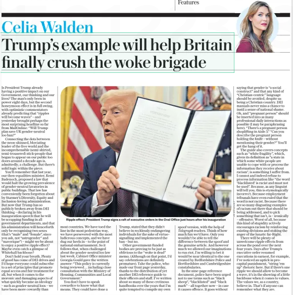 Trump’s example will help Britain finally crush the woke brigade The Daily Telegraph28 Jan 2025Celia Walden  Ripple effect: President Trump signs a raft of executive orders in the Oval Office just hours after his inauguration Is President Trump already having a positive impact on our Government, our thinking and our lives? The man’s only been in power eight days, but the second honeymoon effect is in full swing, with optimistic commentators already predicting that “ripples will become waves” – and yesterday brought perhaps the most surprising headline so far from MailOnline: “Will Trump plan save UK gender-neutral loo ban?”  Connecting the dots between the neon-skinned, bloviating leader of the free world and the incomprehensible (semi-skirted, semi-trousered) stick-people that began to appear on our public loo doors around a decade ago is, admittedly, a challenge. But there’s solid logic within the piece.  You’ll remember that last year, our then-equalities minister, Kemi Badenoch, proposed a law that would halt the growing prevalence of gender-neutral lavatories in public buildings. That law has conveniently been forgotten about by Starmer’s Diversity, Equity and Inclusion-loving administration. But now that Trump has so publicly broken away from DEI thinking – declaring in his inauguration speech that he will be scrapping funding in all government departments, and that his administration will henceforth only be recognising two sexes (that’s “male” and “female”, since you ask, not “astrogender” and “maverique”) – might we be about to enjoy a positive ripple effect? Maybe even catch a glimpse of Whitehall backbone?  Don’t hold your breath. Plenty of good has come of DEI drives and I’d hope everyone could subscribe to a set of principles that promote equal access and fair treatment for all, but when it comes to the moronic and damaging aspects of what quickly became an ideology – such as gender-neutral loos – we have been more cowardly than most countries. We have toed the line in the most pedestrian way, we have persevered with the most ludicrous concepts, and we have dug our heels in – to the point of national embarrassment. So it follows that, when challenged about the gender-neutral loo law last week, Cabinet Office minister Georgia Gould gave the written answer: “This policy is currently being reviewed… including close consultation with the Ministry of Housing, Communities and Local Government.”  You don’t have to speak cowardice to know what that means. They could have done a Trump, stated that they didn’t believe in recklessly endangering individuals for the sake of virtuesignalling and implemented the ban – but no.  Other government-funded bodies are proving to be just as oblivious to the “woke is dead” memo. (Although on that point, I’d say celebrations are definitely premature). Take the police, who made our front page yesterday, thanks to the distribution of yet another DEI reference guide to their officers and staff. I’ve written about so many of these cretinous handbooks over the years that I’m quite tempted to compile my own spoof version, with the help of Telegraph readers. Think of how much fun we’d have. Only you wouldn’t be able to tell the difference between the spoof and the genuine article. And however much we allowed our imaginations to run riot, I’m willing to bet it would be near identical to the one created by Bedfordshire Police and Hertfordshire and Cambridgeshire constabularies.  In the nine-page reference document, police have been urged not to use terms such as “black sheep”, “blacklisted” and “black mark” – all together now – in case it causes offence. It goes without saying that gender is “a social construct” and that any kind of “Christian-centric” language should be avoided, despite us being a Christian country. DEI manuals never miss a chance to instil a sense of national shame. Oh, and “pregnant person” should be inserted into as many professional daily interactions as possible (I may be paraphrasing here). “There’s a pregnant person shoplifting in Aisle 3.” “Can you describe the pregnant person holding the knife – without mentioning their gender?” You’ll get the hang of it.  The guide also covers concepts such as “white fragility”, which, given its definition as “a state in which some white people are unable to cope with or process the information they receive about racism”, is something I suffer from. I cannot and indeed refuse to process information like “the word ‘blacklisted’ is racist and must not be used”. Because, as any linguist will tell you, this is etymologically incorrect. Because employment tribunals have even ruled that the word is not racist. Because there are so many disgusting examples of racism out there that should be being addressed, and to pick something that isn’t, is – ironically – offensive. Worst of all, because this kind of stupidity actively encourages racism by reinforcing existing divisions and stoking the anger of the lunatic far-Right.  There will be plenty of unwelcome ripple effects from across the pond over the next four years. Days after Trump’s executive order resumed executions in earnest, for example, I’ve noticed an uptick in procapital punishment, “string ’em up” rhetoric here. But if there’s one ripple we should allow to become a wave, it’s in the showing of a little backbone when it comes to values. The values we, as a country, believe in. That’s if anyone can remember what they are.  Article Name:Trump’s example will help Britain finally crush the woke brigade Publication:The Daily Telegraph Author:Celia Walden Start Page:7 End Page:7