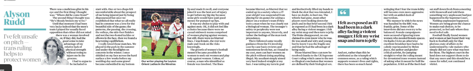 I’ve felt unsafe on pitch — trans ruling helps to protect women Alyson Rudd Alyson Rudd Next image › There was a malicious glint in his eye and the first thing I thought was: “Where did he come from?” The second thing I thought was: “He’s bloody broken my wrist.” Until that moment I had been very lucky indeed that the men’s team I played for usually faced opposition that either did not mind there was a woman involved or, if they did, had the good sense to take advantage of my relative lack of physical strength without trying to injure me in the process. I had to argue to be included to start with. One or two chaps felt uncomfortable about the prospect of me being injured just by being dispossessed but once we established that what we all really had in common was a love for the beautiful side of the game; the patterns, the passing, the crossing, the volleys, the side-foot finishes and not the two-footed tackles or elbows in the face, then we found a heartening equilibrium. I really loved those matches. We played in the park in the summer and under the floodlights on concrete in the winter. I once skidded on my face across the hard surface a few weeks before my wedding day and some gravel became embedded in my bottom lip and made it swell, and everyone joked it was the best sort of injury to get before my big day because some girls would have paid good money for pumped-up lips. It was my choice to play with and against men. OK, it did not feel like a choice because there were no casual midweek teams comprised of women playing against women, but still, there were no blurred lines. I was female, the rest were male and I took on the risks knowingly. The growth of women’s football meant it became possible for women to seek out women and play only against women. Unless, of course, a man who identified as female was involved. The lines became blurred, so blurred that we ended up in a society where a 17- year-old girl was suspended from playing for six games for asking a player on a women’s team if they were a man when he was clearly not a biological woman. The teenager’s safety or perplexity were not important to anyone, bizarrely, and rather the feelings of the man took precedence. There followed some woolly guidance from the FA involving case-by-case basis reviews and testosterone levels but, as I found to my cost, men can hurt women on the pitch without doing anything illegal. My assailant simply aimed very hard indeed straight at my face. I was taking my turn in goal and instinctively lifted my hands to block the shot that was intended, I have no doubt, to hurt me. The whistle had gone, most other players were looking down the pitch and in that brief second I felt as exposed as if I had been in a dark alley facing a violent mugger. I felt my wrist snap and then turn to jelly. The bloke disappeared, no one claimed to even know who he was. He was small and wiry and young but he knew I was the fragile one and that he had the advantage of being male. Those blurred lines can now be resolved thanks to the UK Supreme Court ruling which came to the notso-illogical conclusion that women are defined by their biological sex. And yet, rather than this be celebrated as the triumph of common sense, as a ruling which supports women’s lives and rights, there has been so much hand-wringing that I fear the trans lobby will become even more aggressive but with an added dash of martyrdom. “ I felt as exposed as if I had been in a dark alley facing a violent mugger. I felt my wrist snap and turn to jelly The manner in which the news was handled by the BBC was, frankly, grim. Some of the interviews did not even try to be balanced. Female campaigners were accused of ignoring trans women who needed female spaces. On Radio 5 Live an otherwise excellent breakfast host had to be calmly reprimanded by Helen Joyce, the author and gendercritical activist, for jumping straight to what the ruling meant for devastated trans women instead of asking what it meant for half the population. It felt as if the Beeb had sat staff down fresh from a meeting with Stonewall and told them something very unpleasant had just happened in the Supreme Court. Nothing unpleasant happened. Women are being given the chance to make real choices, to be protected, to feel safe where they need to feel safe. Football finally found women and women at last found their way back to football only for that glorious state of affairs to be undermined by rule-makers who simply did not care what was best for them. The highest court in the land does not support them to do that any more and this should be a cause for relief, not continued vitriol.