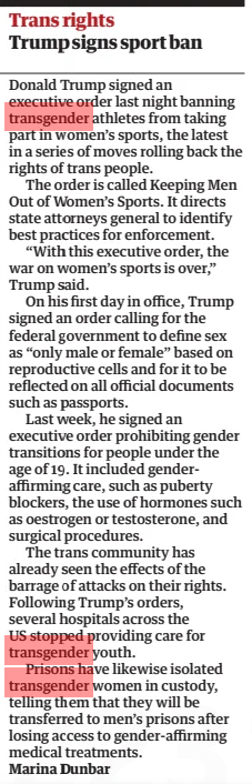 Trump signs sport ban The Guardian6 Feb 2025Marina Dunbar Donald Trump signed an executive order last night banning transgender athletes from taking part in women’s sports, the latest in a series of moves rolling back the rights of trans people. The order is called Keeping Men Out of Women’s Sports. It directs state attorneys general to identify best practices for enforcement. “With this executive order, the war on women’s sports is over,” Trump said. On his first day in office, Trump signed an order calling for the federal government to define sex as “only male or female” based on reproductive cells and for it to be reflected on all official documents such as passports. Last week, he signed an executive order prohibiting gender transitions for people under the age of 19. It included genderaffirming care, such as puberty blockers, the use of hormones such as oestrogen or testosterone, and surgical procedures. The trans community has already seen the effects of the barrage of attacks on their rights. Following Trump’s orders, several hospitals across the US stopped providing care for transgender youth. Prisons have likewise isolated transgender women in custody, telling them that they will be transferred to men’s prisons after losing access to gender-affirming medical treatments. Article Name:Trump signs sport ban Publication:The Guardian Author:Marina Dunbar Start Page:24 End Page:24