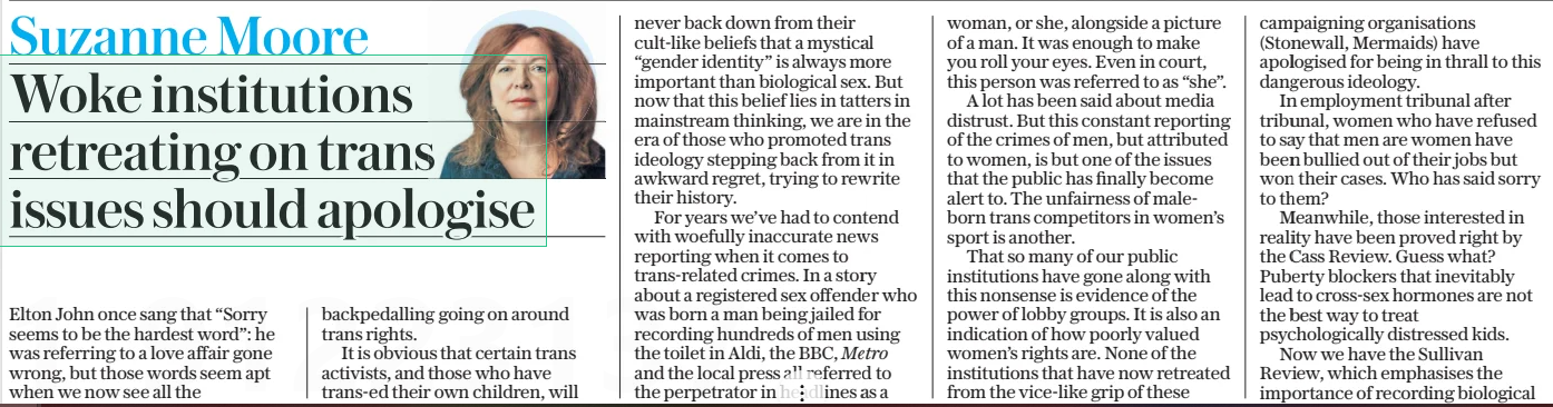 Woke institutions retreating on trans issues should apologise The Daily Telegraph26 Mar 2025Suzanne Moore Elton John once sang that “Sorry seems to be the hardest word”: he was referring to a love affair gone wrong, but those words seem apt when we now see all the backpedalling going on around trans rights. It is obvious that certain trans activists, and those who have trans-ed their own children, will never back down from their cult-like beliefs that a mystical “gender identity” is always more important than biological sex. But now that this belief lies in tatters in mainstream thinking, we are in the era of those who promoted trans ideology stepping back from it in awkward regret, trying to rewrite their history. For years we’ve had to contend with woefully inaccurate news reporting when it comes to trans-related crimes. In a story about a registered sex offender who was born a man being jailed for recording hundreds of men using the toilet in Aldi, the BBC, Metro and the local press all referred to the perpetrator in headlines as a woman, or she, alongside a picture of a man. It was enough to make you roll your eyes. Even in court, this person was referred to as “she”. A lot has been said about media distrust. But this constant reporting of the crimes of men, but attributed to women, is but one of the issues that the public has finally become alert to. The unfairness of maleborn trans competitors in women’s sport is another. That so many of our public institutions have gone along with this nonsense is evidence of the power of lobby groups. It is also an indication of how poorly valued women’s rights are. None of the institutions that have now retreated from the vice-like grip of these campaigning organisations (Stonewall, Mermaids) have apologised for being in thrall to this dangerous ideology. In employment tribunal after tribunal, women who have refused to say that men are women have been bullied out of their jobs but won their cases. Who has said sorry to them? Meanwhile, those interested in reality have been proved right by the Cass Review. Guess what? Puberty blockers that inevitably lead to cross-sex hormones are not the best way to treat psychologically distressed kids. Now we have the Sullivan Review, which emphasises the importance of recording biological To mistake a fetish for a civil rights movement was a gross error sex and gender as two different things. This matters for health and criminal records. To muddle them does no favours to trans people. A trans man still needs cervical smears, a trans woman prostate checks. Coming up are a spate of books which try to pretend that the woke have actually “woken up”. They range from Ash Sarkar’s Minority Rule (the identity politics Ash pushed were unappealing to many) to Deborah Frances-White’s Six Conversations We’re Scared to Have (hint: she is still scared). Yet both show they cannot detach themselves from trans ideology because it is still their core belief. It was always bizarre to be lectured by American feminists on how trans rights were exactly the same as reproductive rights. This position is finally being questioned by brave detransitioners and by those looking at the actual medical evidence, which has made so many European countries pull back from medicalising children. In truth, this “movement” was always a forced coalition between male fetishists and distressed teenage girls. If gender identity was someone’s true identity suppressed for years, why do we find it mostly in middle-aged men who finally get to wear frilly knickers? Was this absurdity not obvious? We do not suddenly have a generation of middle-aged women declaring themselves to be men. The best we can manage is some attentionseeking actresses having a haircut and declaring themselves “non-binary”. To mistake a fetish for a civil rights movement was a gross error. Trans beliefs have been deeply embedded into academia, the Civil Service, the NHS, the arts: so many of our institutions have abandoned critical thinking in favour of fashion. Yet most of the public have never bought into this ideology. Most of us have wanted the gender dysphoric to get the help they need, but want women to retain their own rights, spaces and language. There is now a long walk back from this idiocy. The public are not fools. No, female medics should not have to get undressed in front of biological males. No, women should not get punched in the face by those who refuse to take a simple sex test. No, a nurse dealing with a huge paedophile should not be racially abused and reported because she didn’t use the “right” pronouns. I don’t expect any apologies for losing work and “friendships” for arguing that biology is real. But there are many, many good folks who refuse to be airbrushed out of history. They stood up when it mattered. And you may not believe me but when I see what is going on in America, one of the saddest aspects of all this is that those most harmed by ramming trans ideology down everyone’s throat have been trans people themselves. The backlash they now face is the result of the liberal failure to think for itself. For that, someone really does need to say sorry. Article Name:Woke institutions retreating on trans issues should apologise Publication:The Daily Telegraph Author:Suzanne Moore Start Page:2 End Page:2