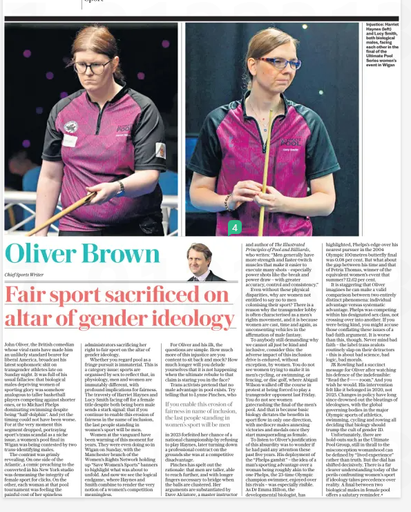 Oliver Brown Fair sport sacrificed altar of gender ideology The Daily Telegraph8 Apr 2025Chief Sports Writer Injustice: Harriet Haynes (left) and Lucy Smith, both biological males, facing each other in the final of the Ultimate Pool Series women’s event in Wigan John Oliver, the British comedian whose viral rants have made him an unlikely standard bearer for liberal America, broadcast his latest sophomoric skit on transgender athletes late on Sunday night. It was full of his usual fallacies: that biological males depriving women of sporting glory was somehow analogous to taller basketball players competing against shorter ones, or to Michael Phelps dominating swimming despite being “half-dolphin”. And yet the timing could not have been worse. For at the very moment this segment dropped, portraying sport’s trans scandal as a niche issue, a women’s pool final in Wigan was being contested by two trans-identifying males. The contrast was grimly revealing. On one side of the Atlantic, a comic preaching to the converted in his New York studio was demeaning the integrity of female sport for clicks. On the other, each woman at that pool tournament was feeling the painful cost of her spineless administrators sacrificing her right to fair sport on the altar of gender ideology. Whether you regard pool as a fringe pursuit is immaterial. This is a category issue: sports are organised by sex to reflect that, in physiology, men and women are immutably different, with profound implications for fairness. The travesty of Harriet Haynes and Lucy Smith facing off for a female title despite both being born male sends a stark signal: that if you continue to enable this erosion of fairness in the name of inclusion, the last people standing in women’s sport will be men. Women at the vanguard have been warning of this moment for years. They were even doing so in Wigan on Sunday, with the Manchester branch of the Women’s Rights Network holding up “Save Women’s Sports” banners to highlight what was about to unfold. And now we see the logical endgame, where Haynes and Smith combine to render the very notion of a women’s competition meaningless. For Oliver and his ilk, the questions are simple. How much more of this injustice are you content to sit back and mock? How much longer will you delude yourselves that it is not happening when the ultimate rebuke to that claim is staring you in the face? Trans activists pretend that no male advantage in pool exists. Try telling that to Lynne Pinches, who If you enable this erosion of fairness in name of inclusion, the last people standing in women’s sport will be men in 2023 forfeited her chance of a national championship by refusing to play Haynes, later turning down a professional contract on the grounds she was at a competitive disadvantage. Pinches has spelt out the rationale: that men are taller, able to reach further, and with longer fingers necessary to bridge when the balls are clustered. Her arguments are substantiated by Dave Alciatore, a master instructor and author of The Illustrated Principles of Pool and Billiards, who writes: “Men generally have more strength and faster-twitch muscles that make it easier to execute many shots – especially power shots like the break and power draw – with greater accuracy, control and consistency.” Even without these physical disparities, why are women not entitled to say no to men colonising their sport? There is a reason why the transgender lobby is often characterised as a men’s rights movement, and it is because women are cast, time and again, as unconsenting vehicles in the affirmation of male fantasy. To anybody still demanding why we cannot all just be kind and inclusive, consider this: the adverse impact of this inclusion drive is endured, without exception, by women. You do not see women trying to make it in men’s cycling, or swimming, or fencing, or disc golf, where Abigail Wilson walked off the course in protest at being forced to play a transgender opponent last Friday. You do not see women gatecrashing the final of the men’s pool. And that is because basic biology dictates the benefits in sport flow in only one direction, with mediocre males annexing victories and medals once they start masquerading as female. To listen to Oliver’s justification of this absurdity was to wonder if he had paid any attention these past five years. His deployment of the “Phelps gambit” – the idea of a man’s sporting advantage over a woman being roughly akin to the one Phelps, the 23-time Olympic champion swimmer, enjoyed over his rivals – was especially risible. As Dr Emma Hilton, the developmental biologist, has highlighted, Phelps’s edge over his nearest pursuer in the 2004 Olympic 100metres butterfly final was 0.08 per cent. But what about the gap between his time and that of Petria Thomas, winner of the equivalent women’s event that summer? 12.62 per cent. It is staggering that Oliver imagines he can make a valid comparison between two entirely distinct phenomena: individual advantage versus systematic advantage. Phelps was competing within his designated sex class, not crossing over into another. If you were being kind, you might accuse those conflating these issues of a bad-faith argument. It is worse than this, though. Never mind bad faith – the label trans zealots routinely slap on their detractors – this is about bad science, bad logic, bad morals. JK Rowling had a succinct message for Oliver after watching his defence of the indefensible: “Read the f------ room.” And you wish he would. His intervention felt like it belonged in 2020, not 2025. Changes in policy have long since drowned out the bleatings of ideologues, with the global governing bodies in the major Olympic sports of athletics, swimming, cycling and rowing all deciding that biology should trump the cult of gender ID. Unfortunately, there are hold-outs such as the Ultimate Pool Group, still in thrall to the misconception womanhood can be defined by “lived experience” rather than truth. But the dial has shifted decisively. There is a far clearer understanding today of the perils confronting women’s sport if ideology takes precedence over reality. A final between two biological males in female pool offers a salutary reminder.* Article Name:Oliver Brown Fair sport sacrificed altar of gender ideology Publication:The Daily Telegraph Author:Chief Sports Writer Start Page:12 End Page:12