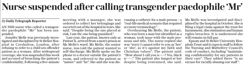 Nurse suspended after calling transgender paedophile ‘Mr’ The Daily Telegraph7 Apr 2025By Daily Telegraph Reporter AN NHS nurse who called a transgender paedophile “Mr” has been suspended. Jennifer Melle was previously investigated and disciplined by St Helier Hospital in Carshalton, London, after refusing to refer to a child sex offender patient as a woman. After widespread coverage, she was suspended this week and accused of breaching the patient’s confidentiality. Following a five-minute meeting with a manager, she was ordered to collect her belongings and escorted out of the hospital in tears. She said: “Despite being the one placed at risk, I am the one being punished.” Last year, the patient, known only as Patient X, arrived from a men’s prison at Ms Melle’s ward. Ms Melle, the senior nurse, was told the patient wanted to self-discharge. Ms Melle spoke on the phone to a doctor outside the patient’s room, and referred to the patient as “mister” and “he”. She said she was discussing a catheter for a male person – a “real-life medical scenario that required accurate terminology”. Overhearing Ms Melle, the patient, who was born a man but identified as a woman, took issue with the male pronoun and title. The nurse replied she was “sorry I cannot refer to you as ‘her’ or ‘she’, as it’s against my faith and Christian values”. The patient said: “How about I call you n-----? Yes, black n-----.” The patient also lunged at her despite being restrained, she said. Ms Melle was investigated and disciplined by the hospital in October. She is filing a legal claim against the trust for harassment, discrimination and human rights breaches. It is understood she will remain on full pay. Epsom and St Helier University Hospitals Trust said it expects staff to follow the Nursing and Midwifery Council’s code of conduct, including “maintaining confidentiality for any patients in their care”. They added there “is no excuse for racially abusing our staff ”. Article Name:Nurse suspended after calling transgender paedophile ‘Mr’ Publication:The Daily Telegraph Author:By Daily Telegraph Reporter Start Page:8 End Page:8